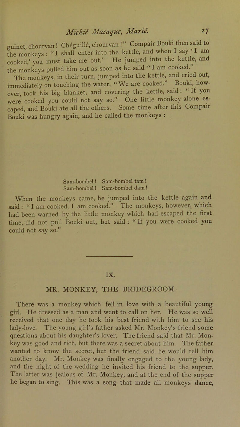 euinet, chourvan ! Chéguillé, chourvan ! ” Compair Bouki then said to the monkeys : “ I shall enter into the kettle, and when I say ‘ I am cooked,’ you must take me ont.” He jumped into the kettle, and the monkeys pulled him ont as soon as he said “ I am cooked. The monkeys, in their turn, jumped into the kettle, and cried out, immediately on touching the water, “We are cooked.” Bouki, how- ever, took his big blanket, and covering the kettle, said : “ If you were cooked you could not say so.” One little monkey alone es- caped, and Bouki ate ail the others. Some time after this Compair Bouki was hungry again, and he called the monkeys : Sam-bombel ! Sam-bombel tam ! Sam-bombel ! Sam-bombel dam ! When the monkeys came, he jumped into the kettle again and said ; “ I am cooked, I am cooked.” The monkeys, however, which had been warned by the little monkey which had escaped the first time, did not pull Bouki out, but said : “ If you were cooked you could not say so.” IX. MR. MONKEY, THE BRIDEGROOM. There was a monkey which fell in love with a beautiful young girl. He dressed as a man and went to call on her. He was so well received that one day he took his best friend with him to see his lady-love. The young girl’s father asked Mr. Monkey’s friend some questions about his daughter’s lover. The friend said that Mr. Mon- key was good and rich, but there was a secret about him. The father wanted to know the secret, but the friend said he would tell him another day. Mr. Monkey was finally engaged to the young lady, and the night of the wedding he invited his friend to the supper. The latter was jealoiis of Mr. Monkey, and at the end of the supper he began to sing. This was a song that made ail monkeys dance.