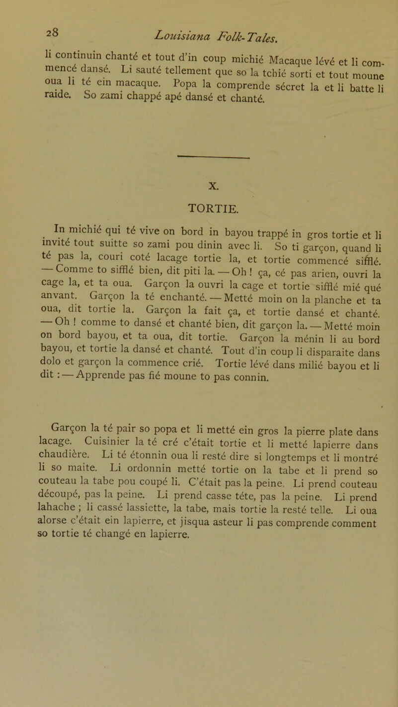 h continuin chanté et tout d’in coup michié Macaque lévé et li com- mencé dansé. Li sauté tellement que so la tchié sorti et tout moune oua h té ein macaque. Popa la comprende sécret la et li batte li raide. So zami chappé apé dansé et chanté. X. TORTIE. In michié qui té vive on bord in bayou trappé in gros tortie et li invité tout suitte so zami pou dinin avec li. So ti garçon, quand li té pas la, couri coté laçage tortie la, et tortie commencé siftié. Comme to sifflé bien, dit piti la. — Oh ! ça, cé pas arien, ouvri la cage la, et ta oua. Garçon la ouvri la cage et tortie sifflé mié qué anvant. Garçon la té enchanté. — Metté moin on la planche et ta oua, dit tortie la. Garçon la fait ça, et tortie dansé et chanté. — Oh ! comme to dansé et chanté bien, dit garçon la. —Metté moin on bord bayou, et ta oua, dit tortie. Garçon la ménin li au bord bayou, et tortie la dansé et chanté. Tout d’in coup li disparaite dans dolo et garçon la commence crié. Tortie lévé dans milié bayou et li dit : — Apprende pas fié moune to pas connin. Garçon la té pair so popa et li metté ein gros la pierre plate dans laçage. Cuisinier la té cré c était tortie et li metté lapierre dans chaudière. Li té étonnin oua li resté dire si longtemps et li montré li so maite. Li ordonnin metté tortie on la tabe et li prend so couteau la tabe pou coupé li. C’était pas la peine, Li prend couteau découpé, pas la peine. Li prend casse tête, pas la peine. Li prend lahache ; li cassé lassiette, la tabe, mais tortie la resté telle. Li oua alorse c était ein lapierre, et jisqua asteur li pas comprende comment so tortie té changé en lapierre.