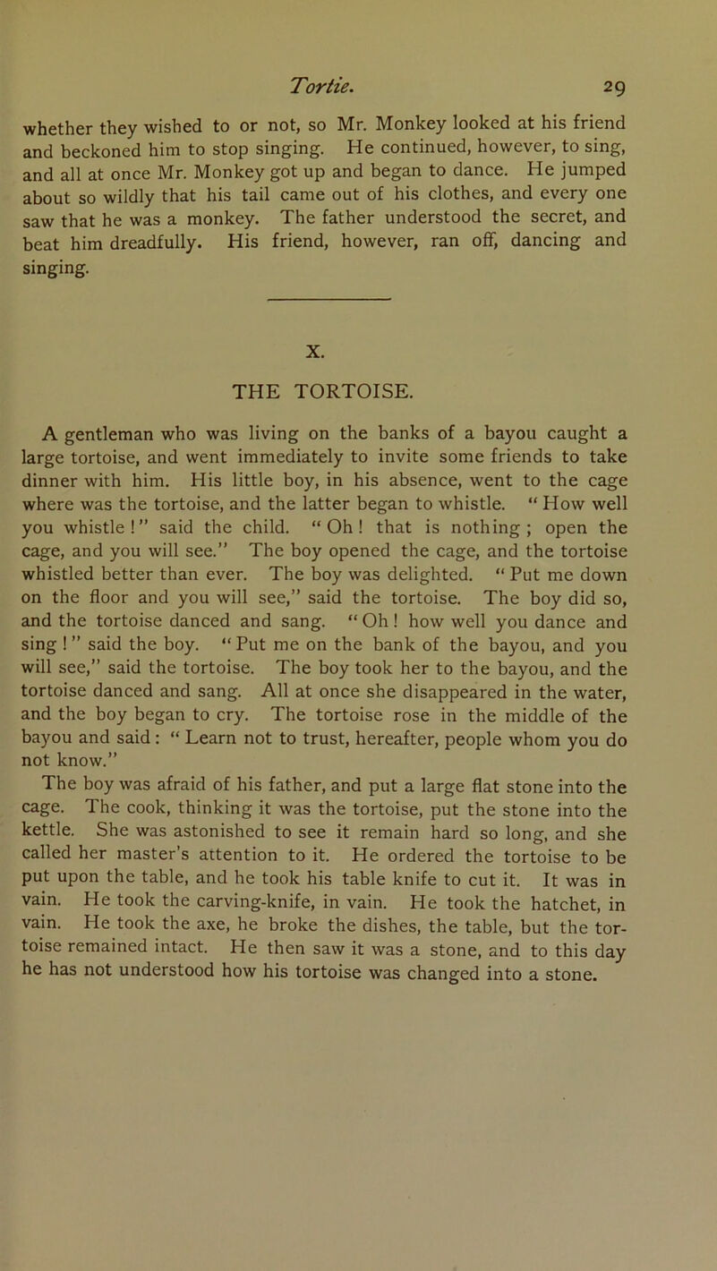 whether they wished to or not, so Mr. Monkey looked at his friend and beckoned him to stop singing. He continued, however, to sing, and ail at once Mr. Monkey got up and began to dance. He jumped about so wildly that his tail came out of his clothes, and every one saw that he was a monkey. The father understood the secret, and beat him dreadfully. His friend, however, ran off, dancing and singing. X. THE TORTOISE. A gentleman who was living on the banks of a bayou caught a large tortoise, and went immediately to invite some friends to take dinner with him. His little boy, in his absence, went to the cage where was the tortoise, and the latter began to whistle. “ How well you whistle!” said the child. “Oh! that is nothing ; open the cage, and you will see.” The boy opened the cage, and the tortoise whistled better than ever. The boy was delighted. “ Put me down on the floor and you will see,” said the tortoise. The boy did so, and the tortoise danced and sang. “ Oh ! how well you dance and sing ! ” said the boy. “ Put me on the bank of the bayou, and you will see,” said the tortoise. The boy took her to the bayou, and the tortoise danced and sang. Ail at once she disappeared in the water, and the boy began to cry. The tortoise rose in the middle of the bayou and said : “ Learn not to trust, hereafter, people whom you do not know.” The boy was afraid of his father, and put a large flat stone into the cage. The cook, thinking it was the tortoise, put the stone into the kettle. She was astonished to see it remain hard so long, and she called her master’s attention to it. He ordered the tortoise to be put upon the table, and he took his table knife to eut it. It was in vain. He took the carving-knife, in vain. He took the hatchet, in vain. He took the axe, he broke the dishes, the table, but the tor- toise remained intact. He then saw it was a stone, and to this day he has not understood how his tortoise was changed into a stone.