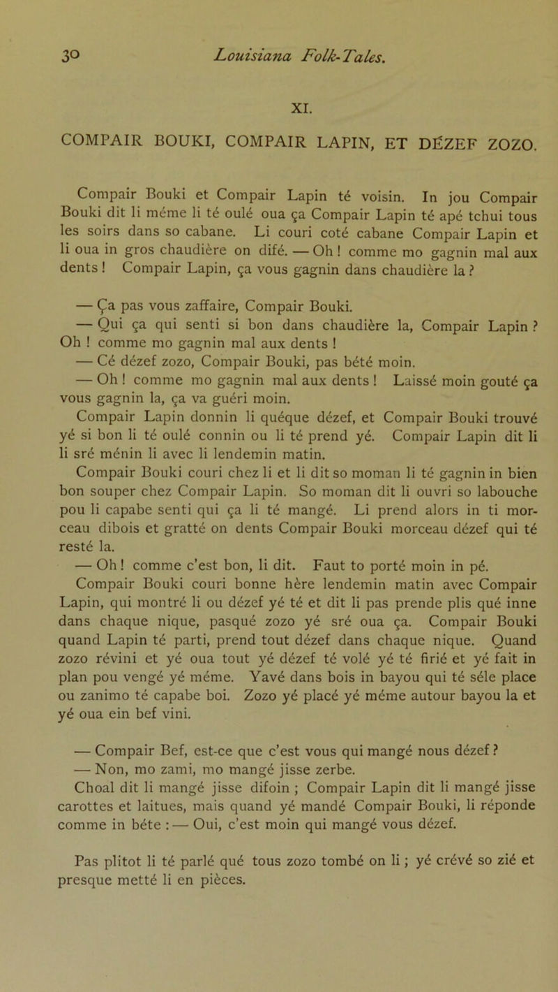 XI. COMPAIR BOUKI, COMPAIR LAPIN, ET DËZEF ZOZO. Compair Bouki et Compair Lapin té voisin. In jou Compair Bouki dit li même li té oulé oua ça Compair Lapin té apé tchui tous les soirs dans so cabane. Li couri coté cabane Compair Lapin et li oua in gros chaudière on difé. — Oh ! comme mo gagnin mal aux dents ! Compair Lapin, ça vous gagnin dans chaudière la ? — Ça pas vous zaffaire, Compair Bouki. — Qui ça qui senti si bon dans chaudière la, Compair Lapin } Oh ! comme mo gagnin mal aux dents ! — Cé dézef zozo, Compair Bouki, pas bété moin. — Oh ! comme mo gagnin mal aux dents ! Laissé moin goûté ça vous gagnin la, ça va guéri moin. Compair Lapin donnin li quéque dézef, et Compair Bouki trouvé yé si bon li té oulé connin ou li té prend yé. Compair Lapin dit li li sré ménin li avec li lendemin matin. Compair Bouki couri chez li et li dit so moman li té gagnin in bien bon souper chez Compair Lapin. So moman dit li ouvri so labouche pou li capabe senti qui ça li té mangé. Li prend alors in ti mor- ceau dibois et gratté on dents Compair Bouki morceau dézef qui té resté la. — Oh ! comme c’est bon, li dit. Faut to porté moin in pé. Compair Bouki couri bonne hère lendemin matin avec Compair Lapin, qui montré li ou dézef yé té et dit li pas prende plis qué inné dans chaque nique, pasqué zozo yé sré oua ça. Compair Bouki quand Lapin té parti, prend tout dézef dans chaque nique. Quand zozo révini et yé oua tout yé dézef té volé yé té firié et yé fait in plan pou vengé yé même. Yavé dans bois in bayou qui té séle place ou zanimo té capabe boi. Zozo yé placé yé même autour bayou la et yé oua ein bef vini. — Compair Bef, est-ce que c’est vous qui mangé nous dézef — Non, mo zami, mo mangé jisse zerbe. Choal dit li mangé jisse difoin ; Compair Lapin dit li mangé jisse carottes et laitues, mais quand yé mandé Compair Bouki, li réponde comme in béte ; — Oui, c’est moin qui mangé vous dézef. Pas plitot li té parlé qué tous zozo tombé on li ; yé crévé so zié et presque metté li en pièces.