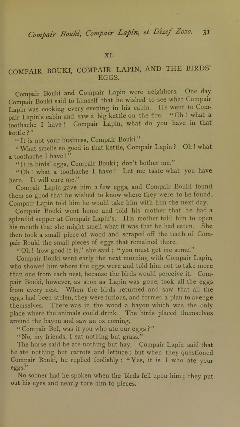 XL COMPAIR BOUKI, COMPAIR LAPIN, AND THE BIRDS’ EGGS. Compair Bouki and Compair Lapin were neighbors. One day Compair Bouki said to himself that he wished to see what Compair Lapin was cooking every evening in his cabin. He went to Com- pair Lapin’s cabin and saw a big kettle on the fire. “ Oh ! what a toothache I hâve ! Compair Lapin, what do you hâve in that kettle ?” _ _ “ It is not your business, Compair Bouki.” “What smells so good in that kettle, Compair Lapin ? Oh ! what a toothache I hâve ! ” “ It is birds’ eggs, Compair Bouki; don’t bother me.” “ Oh ! what a toothache I hâve ! Let me taste what you hâve here. It will cure me.” Compair Lapin gave him a few eggs, and Compair Bouki found them so good that he wished to know where they were to be found. Compair Lapin told him he would take him with him the next day. Compair Bouki went home and told his mother that he had a splendid supper at Compair Lapin’s. His mother told him to open his mouth that she might smell what it was that he had eaten. She then took a small piece of wood and scraped off the teeth of Com- pair Bouki the small pièces of eggs that remained there. “Oh ! how good it is,” she said ; “you must get me some.” Compair Bouki went early the next morning with Compair Lapin, who showed him where the eggs were and told him not to take more than one from each nest, because the birds would perçoive it. Com- pair Bouki, however, as soon as Lapin was gone, took ail the eggs from every nest. When the birds returned and saw that ail the eggs had been stolen, they were furious, and formed a plan to avenge themselves. There was in the wood a bayou which was the only place where the animais could drink. The birds placed themselves around the bayou and saw an ox coming. “ Compair Bef, was it you who ate our eggs ? ” “No, my friends, I eat nothing but grass.” The horse said he ate nothing but hay. Compair Lapin said that he ate nothing but carrots and lettuce ; but when they questioned Compair Bouki, he replied foolishly ; “Yes, it is I who ate your eggs.” No sooner had he spoken when the birds fell upon him ; they put out his eyes and nearly tore him to pièces.