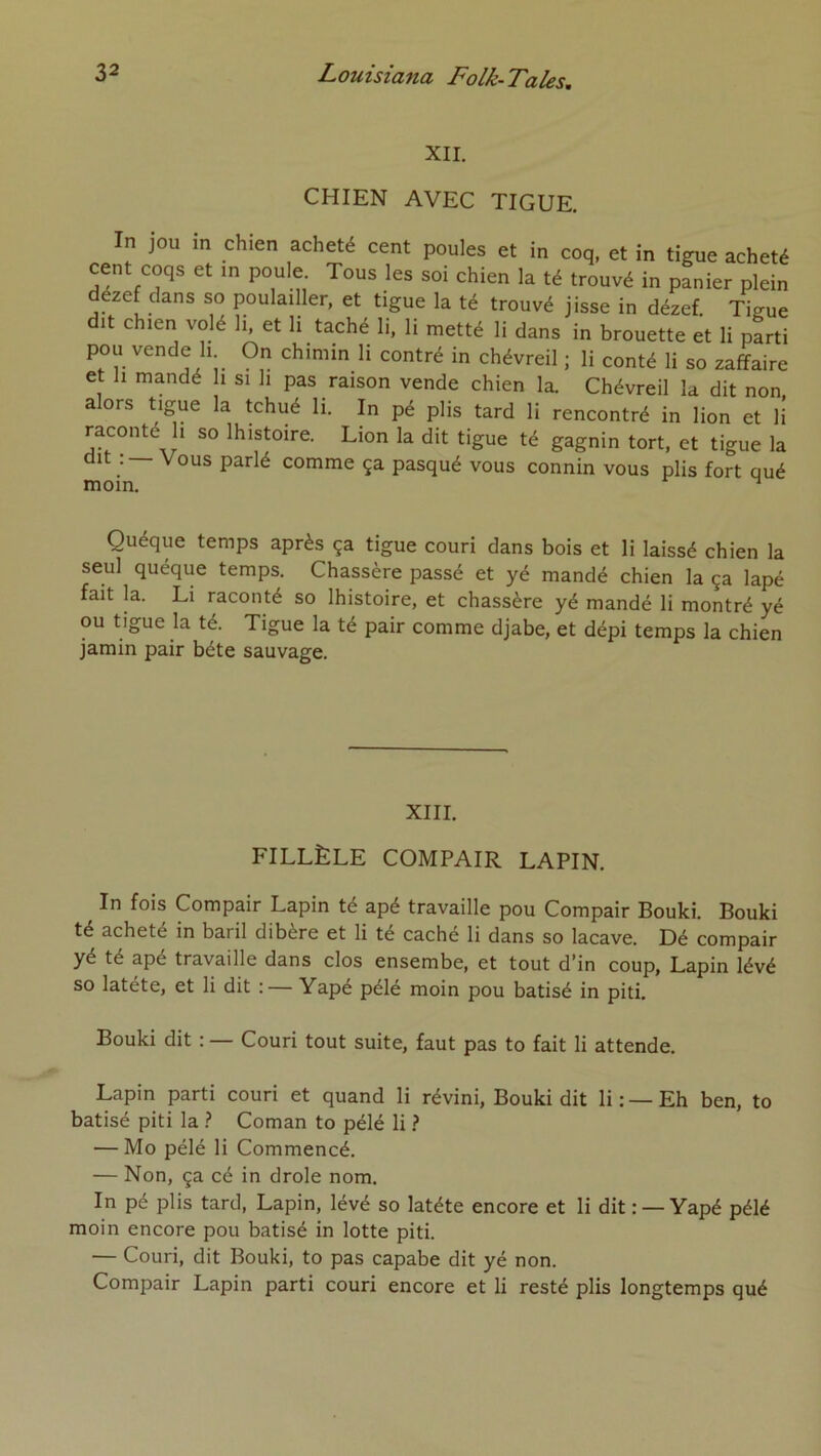 XII. CHIEN AVEC TIGUE. In jou in chien acheté cent poules et in coq, et in tigue acheté cent coqs et in poule. Tous les soi chien la té trouvé in panier plein dézef clans so poulailler, et tigue la té trouvé jisse in dézef. Tiaue dit chien volé li, et li taché li, li metté li dans in brouette et li parti pou vende h On chimin li contré in chévreil ; li conté li so zaffaire et 11 mandé li si li pas raison vende chien la. Chévreil la dit non alors tigue la tchué li. In pé plis tard li rencontré in lion et H raconté h so Ihistoire. Lion la dit tigue té gagnin tort, et tigue la dit : — Vous parlé comme ça pasqué vous connin vous plis fort qué moin. ^ Quéque temps après ça tigue couri dans bois et li laissé chien la seul quéque temps. Chassère passé et yé mandé chien la ça lapé fait la. Li raconté so Ihistoire, et chassère yé mandé li montré yé ou tigue la té. Tigue la té pair comme djabe, et dépi temps la chien jamin pair béte sauvage. XIII. FILLÈLE COMPAIR LAPIN. In fois Compair Lapin té apé travaille pou Compair Bouki. Bouki té acheté in baril dibère et li té caché li dans so lacave. Dé compair yé té apé travaille dans clos ensembe, et tout d’in coup, Lapin lévé so latéte, et li dit :— Yapé pélé moin pou batisé in piti, Bouki dit : — Couri tout suite, faut pas to fait li attende. Lapin parti couri et quand li révini, Bouki dit li:—Eh ben, to batisé piti la } Coman to pélé li } — Mo pélé li Commencé. — Non, ça cé in drôle nom. In pé plis tard. Lapin, lévé so latéte encore et li dit : —Yapé pélé moin encore pou batisé in lotte piti. — Couri, dit Bouki, to pas capabe dit yé non. Compair Lapin parti couri encore et li resté plis longtemps qué