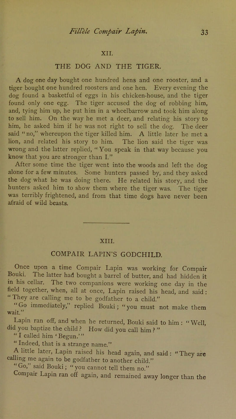 XII. THE DOG AND THE TIGER. A dog one day bought one hundred hens and one rooster, and a tiger bought one hundred roosters and one ben. Every evening the dog found a basketful of eggs in bis chicken-house, and the tiger found only one egg. The tiger accused the dog of robbing him, and, tying him up, he put him in a wheelbarrow and took him along to sell him. On the way he met a deer, and relating his story to him, he asked him if he was not right to sell the dog. The deer said “no,” whereupon the tiger killed him. A little later he met a lion, and related his story to him. The lion said the tiger was wrong and the latter replied, “ You speak in that way because you know that you are stronger than I.” After some time the tiger went into the woods and left the dog alone for a few minutes. Some hunters passed by, and they asked the dog what he was doing there. He related his story, and the hunters asked him to show them where the tiger was. The tiger was terribly frightened, and from that time dogs hâve never been afraid of wild beasts. XIII. COMPAIR LAPIN’S GODCHILD. Once upon a time Compair Lapin was working for Compair Bouki. The latter had bought a barrel of butter, and had hidden it m his cellar. The two companions were working one day in the field together, when, ail at once. Lapin raised his head, and said : “ They are calling me to be godfather to a child.” “Go immediately,” replied Bouki; “you must not make them wait.” Lapin ran off, and when he returned, Bouki said to him : “Well, did you baptize the child > How did you call him } ” “ I called him ‘ Begun.’ ” “ Indeed, that is a strange name.” A little later. Lapin raised his head again, and said; “They are » godfather to another child.” “Go,” said Bouki; “you cannot tell them no.” Compair Lapin ran off again, and remained away longer than the