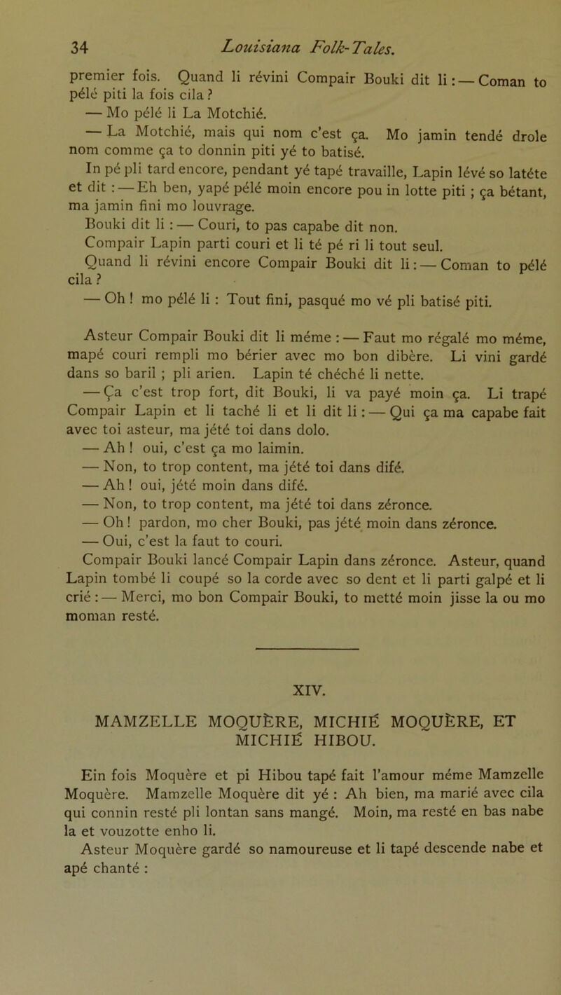 premier fois. Quand li révini Compair Bouki dit li: —Coman to pélé piti la fois cila ? — Mo pélé li La Motchié. — La Motchié, mais qui nom c’est ça. Mo jamin tendé drôle nom comme ça to donnin piti yé to batisé. In pé pli tard encore, pendant yé tapé travaille. Lapin lévé so latéte et dit : — Eh ben, yapé pélé moin encore pou in lotte piti ; ça bétant, ma jamin fini mo louvrage. Bouki dit li : — Couri, to pas capabe dit non. Compair Lapin parti couri et li té pé ri li tout seul. Quand li révini encore Compair Bouki dit li: —Coman to pélé cila ? — Oh ! mo pélé li ; Tout fini, pasqué mo vé pli batisé piti. Asteur Compair Bouki dit li même : — Faut mo régalé mo même, mapé couri rempli mo bérier avec mo bon dibère. Li vini gardé dans so baril ; pli arien. Lapin té chéché li nette. — Ça c’est trop fort, dit Bouki, li va payé moin ça. Li trapé Compair Lapin et li taché li et li dit li : — Qui ça ma capabe fait avec toi asteur, ma jété toi dans dolo. — Ah ! oui, c’est ça mo laimin. — Non, to trop content, ma jété toi dans difé. — Ah ! oui, jété moin dans difé. — Non, to trop content, ma jété toi dans zéronce. — Oh ! pardon, mo cher Bouki, pas jété moin dans zéronce. — Oui, c’est la faut to couri. Compair Bouki lancé Compair Lapin dans zéronce. Asteur, quand Lapin tombé li coupé so la corde avec so dent et li parti galpé et li crié :— Merci, mo bon Compair Bouki, to metté moin jisse la ou mo moman resté. XIV. MAMZELLE MOQUÈRE, MICHIÉ MOQUÈRE, ET MICHIÉ HIBOU. Ein fois Moquère et pi Hibou tapé fait l’amour même Mamzelle Moquère. Mamzelle Moquère dit yé : Ah bien, ma marié avec cila qui connin resté pli lontan sans mangé. Moin, ma resté en bas nabe la et vouzotte enho li. Asteur Moquère gardé so namoureuse et li tapé descende nabe et apé chanté :