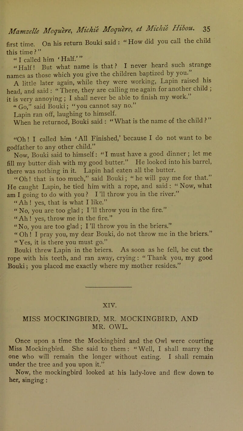 first time. On his return Bouki said : “ How did you call the child this time ? ” “ I called him ‘ Half.’ ” “ Half ! But what name is that ? I never heard such strange names as those which you give the children baptized by you.” A little later again, while they were working, Lapin raised his head, and said : “ There, they are calling me again for another child ; it is very annoying ; I shall never be able to finish my work.” “ Go,” said Bouki; “you cannot say no.” Lapin ran off, laughing to himself. When he returned, Bouki said : “What is the name of the child ? ” “Oh ! I called him ‘ AU Finished,’ because I do not want to be godfather to any other child.” Now, Bouki said to himself : “I must hâve a good dinner ; let me fill my butter dish with my good butter.” He looked into his barrel, there was nothing in it. Lapin had eaten ail the butter. “ Oh ! that is too much,” said Bouki ; “ he will pay me for that.” He caught Lapin, he tied him with a rope, and said : “ Now, what am I going to do with you ? I ’ll throw you in the river.” “ Ah ! yes, that is what I like.” “ No, you are too glad ; I ’ll throw you in the fire.” “Ah ! yes, throw me in the fire.” “No, you are too glad ; I ’ll throw you in the briers.” “ Oh ! I pray you, my dear Bouki, do not throw me in the briers.” “ Yes, it is there you must go.” Bouki threw Lapin in the briers. As soon as he fell, he eut the rope with his teeth, and ran away, crying : “ Thank you, my good Bouki ; you placed me exactly where my mother résides.” XIV. MISS MOCKINGBIRD, MR. MOCKINGBIRD, AND MR. OWL. Once upon a time the Mockingbird and the Owl were courting Miss Mockingbird. She said to them : “ Well, I shall marry the one who will remain the longer without eating. I shall remain under the tree and you upon it.” Now, the mockingbird looked at his lady-love and flew down to her, singing :