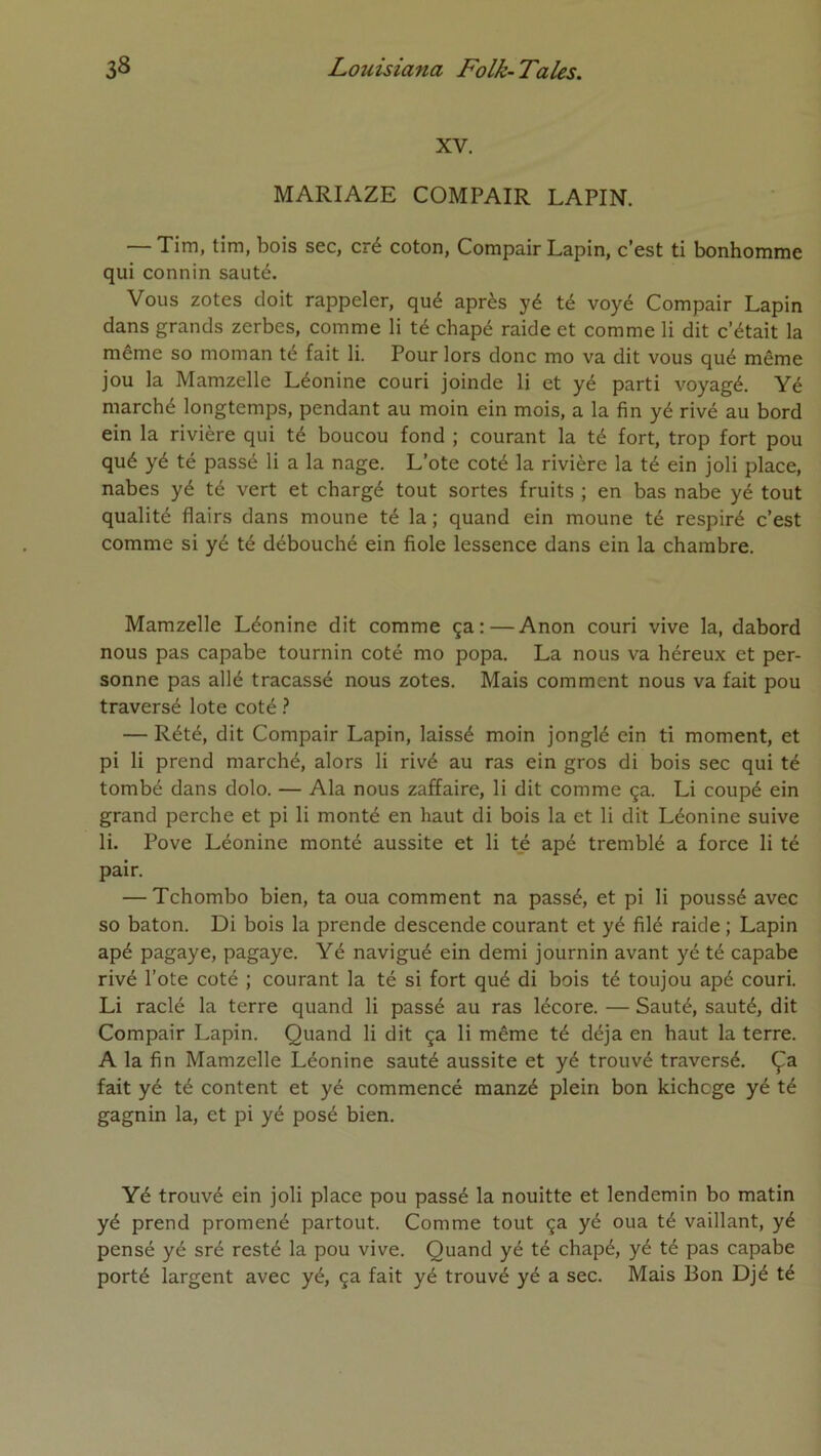 XV. MARIAZE COMPAIR LAPIN. — Tim, tim, bois sec, cré coton, Compair Lapin, c’est ti bonhomme qui connin sauté. Vous zotes doit rappeler, qué après yé té voyé Compair Lapin dans grands zerbes, comme li té chapé raide et comme li dit c’était la même so moman té fait li. Pour lors donc mo va dit vous qué même jou la Mamzelle Léonine couri joinde li et yé parti voyagé. Yé marché longtemps, pendant au moin ein mois, a la fin yé rivé au bord ein la rivière qui té boucou fond ; courant la té fort, trop fort pou qué yé té passé li a la nage. L’ote coté la rivière la té ein joli place, nabes yé té vert et chargé tout sortes fruits ; en bas nabe yé tout qualité flairs dans moune té la ; quand ein moune té respiré c’est comme si yé té débouché ein fiole lessence dans ein la chambre. Mamzelle Léonine dit comme ça: — Anon couri vive la, dabord nous pas capabe tournin coté mo popa. La nous va héreux et per- sonne pas allé tracassé nous zotes. Mais comment nous va fait pou traversé lote coté ? — Rété, dit Compair Lapin, laissé moin jonglé ein ti moment, et pi li prend marché, alors li rivé au ras ein gros di bois sec qui té tombé dans dolo. — Ala nous zaffaire, li dit comme ça. Li coupé ein grand perche et pi li monté en haut di bois la et li dit Léonine suive li. Pove Léonine monté aussite et li té apé tremblé a force li té pair. — Tchombo bien, ta oua comment na passé, et pi li poussé avec so bâton. Di bois la prende descende courant et yé filé raide; Lapin apé pagaye, pagaye. Yé navigué ein demi journin avant yé té capabe rivé l’ote coté ; courant la té si fort qué di bois té toujou apé couri. Li raclé la terre quand li passé au ras lécore. — Sauté, sauté, dit Compair Lapin. Quand li dit ça li même té déjà en haut la terre. A la fin Mamzelle Léonine sauté aussite et yé trouvé traversé. Ça fait yé té content et yé commencé manzé plein bon kichcge yé té gagnin la, et pi yé posé bien. Yé trouvé ein joli place pou passé la nouitte et lendemin bo matin yé prend promené partout. Comme tout ça yé oua té vaillant, yé pensé yé sré resté la pou vive. Quand yé té chapé, yé té pas capabe porté largent avec yé, ça fait yé trouvé yé a sec. Mais Bon Djé té