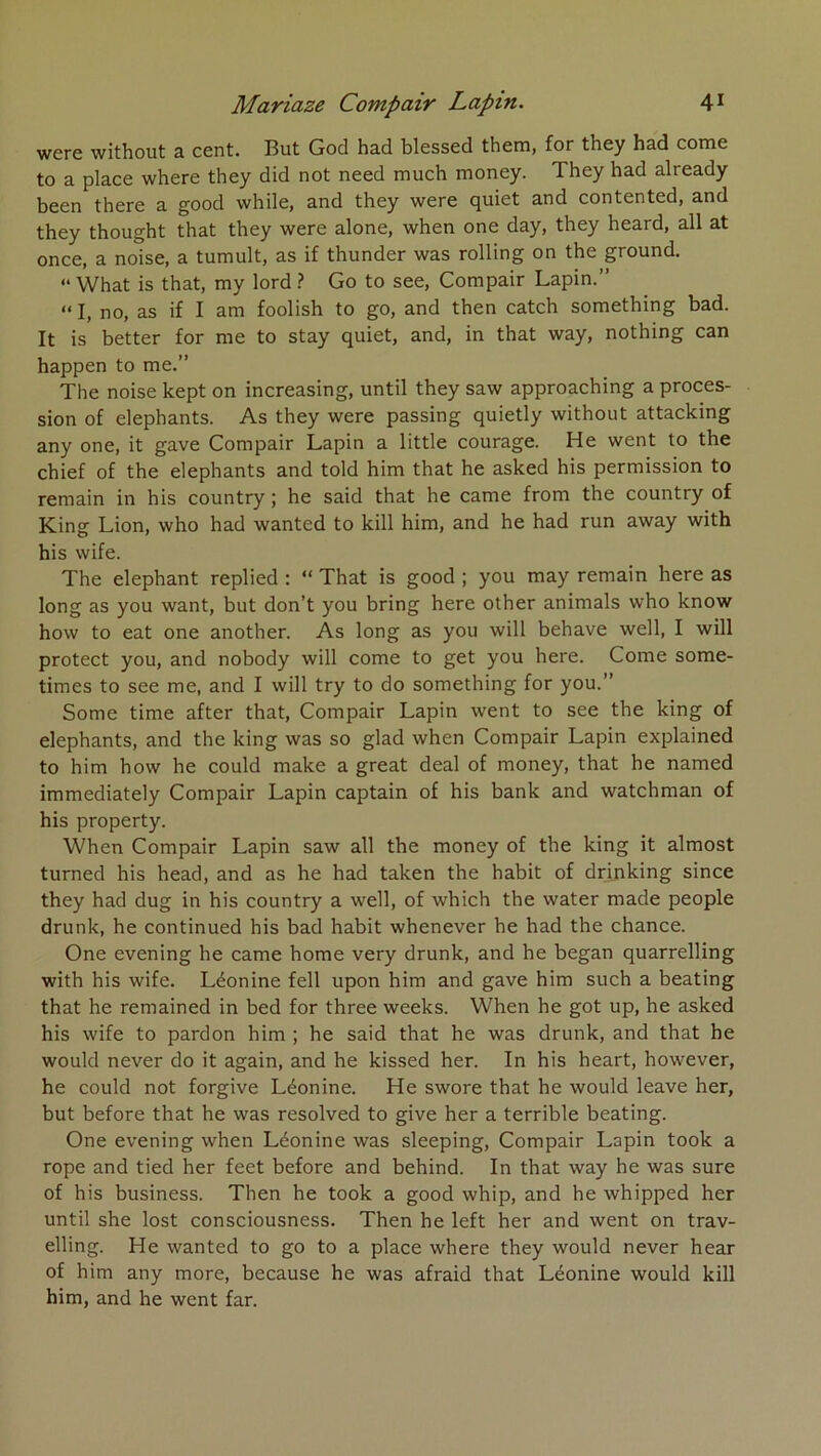 wcre without a C6nt. But God had blcsscd thern, for thcy had come to a place where they did not need much money. They had already been there a good while, and they were quiet and contented, and they thought that they were alone, when one day, they heard, ail at once, a noise, a tumult, as if thunder was rolling on the ground. “ What is that, my lord ? Go to see, Compair Lapin.” “ I, no, as if I am foolish to go, and then catch something bad. It is better for me to stay quiet, and, in that way, nothing can happen to me.” The noise kept on increasing, until they saw approaching a proces- sion of éléphants. As they were passing quietly without attacking any one, it gave Compair Lapin a little courage. He went to the chief of the éléphants and told him that he asked his permission to remain in his country ; he said that he came from the country of King Lion, who had wanted to kill him, and he had run away with his wife. The éléphant replied : “ That is good ; you may remain here as long as you want, but don’t you bring here other animais who know how to eat one another. As long as you will behave well, I will protect you, and nobody will come to get you here. Come some- times to see me, and I will try to do something for you.” Some time after that, Compair Lapin went to see the king of éléphants, and the king was so glad when Compair Lapin explained to him how he could make a great deal of money, that he named immediately Compair Lapin captain of his bank and watchman of his property. When Compair Lapin saw ail the money of the king it almost turned his head, and as he had taken the habit of drfnking since they had dug in his country a well, of which the water made people drunk, he continued his bad habit whenever he had the chance. One evening he came home very drunk, and he began quarrelling with his wife. Léonine fell upon him and gave him such a beating that he remained in bed for three weeks. When he got up, he asked his wife to pardon him ; he said that he was drunk, and that he would never do it again, and he kissed her. In his heart, however, he could not forgive Léonine. He swore that he would leave her, but before that he was resolved to give her a terrible beating. One evening when Léonine was sleeping, Compair Lapin took a rope and tied her feet before and behind. In tbat way he was sure of his business. Then he took a good whip, and he whipped her until she lost consciousness. Then he left her and went on trav- elling. He wanted to go to a place where they would never hear of him any more, because he was afraid that Léonine would kill him, and he went far.