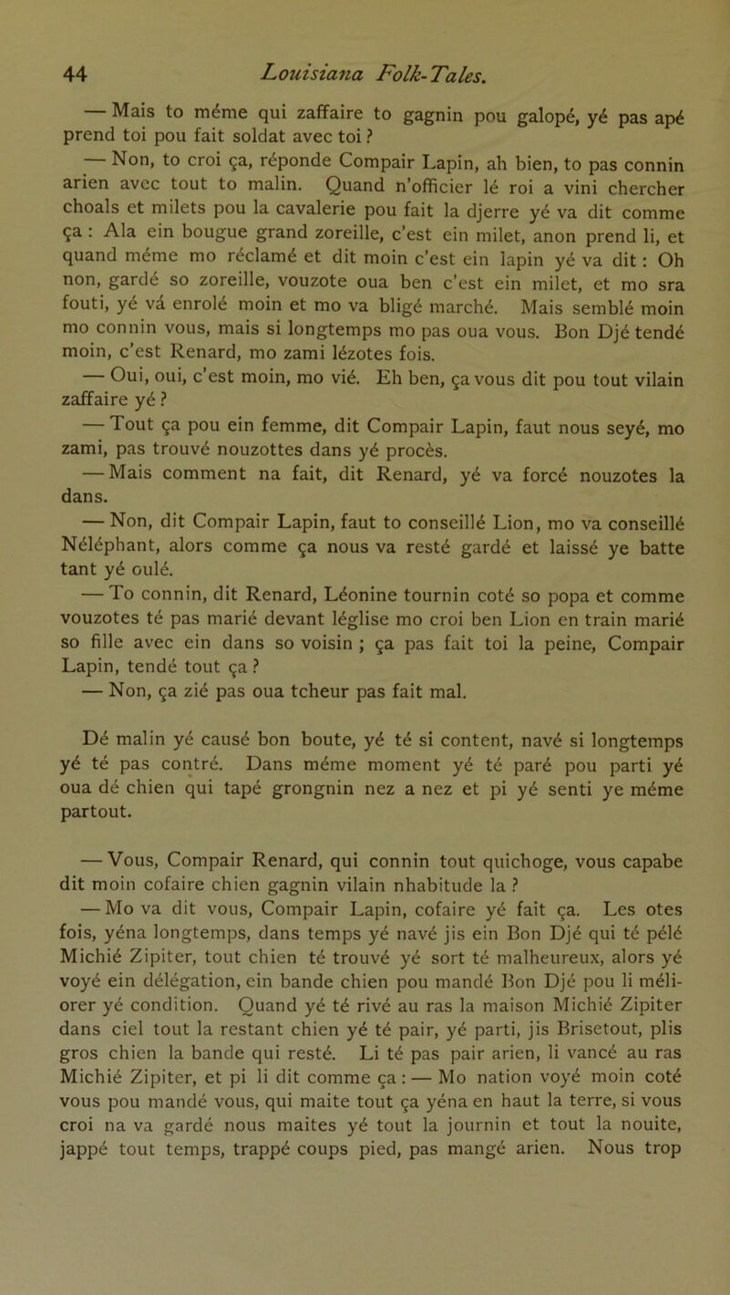 — Mais to même qui zaffaire to gagnin pou galopé, yé pas apé prend toi pou fait soldat avec toi ? Non, to croi ça, réponde Compair Lapin, ah bien, to pas connin arien avec tout to malin. Quand n’officier lé roi a vini chercher choals et milets pou la cavalerie pou fait la djerre yé va dit comme ça : Ala ein bougue grand zoreille, c’est ein milet, anon prend li, et quand même mo réclamé et dit moin c’est ein lapin yé va dit : Oh non, gardé so zoreille, vouzote oua ben c’est ein milet, et mo sra fouti, yé vâ enrôlé moin et mo va bligé marché. Mais semblé moin mo connin vous, mais si longtemps mo pas oua vous. Bon Djé tendé moin, c’est Renard, mo zami lézotes fois. Oui, oui, c’est moin, mo vié. Eh ben, ça vous dit pou tout vilain zaffaire yé 'î — Tout ça pou ein femme, dit Compair Lapin, faut nous seyé, mo zami, pas trouvé nouzottes dans yé procès. — Mais comment na fait, dit Renard, yé va forcé nouzotes la dans. — Non, dit Compair Lapin, faut to conseillé Lion, mo va conseillé Néléphant, alors comme ça nous va resté gardé et laissé ye batte tant yé oulé. — To connin, dit Renard, Léonine tournin coté so popa et comme vouzotes té pas marié devant léglise mo croi ben Lion en train marié so fille avec ein dans so voisin ; ça pas fait toi la peine, Compair Lapin, tendé tout ça ^ — Non, ça zié pas oua tcheur pas fait mal. Dé malin yé causé bon boute, yé té si content, navé si longtemps yé té pas contré. Dans même moment yé té paré pou parti yé oua dé chien qui tapé grongnin nez a nez et pi yé senti ye même partout. — Vous, Compair Renard, qui connin tout quichoge, vous capabe dit moin cofaire chien gagnin vilain nhabitude la 1 — Mo va dit vous, Compair Lapin, cofaire yé fait ça. Les otes fois, yéna longtemps, dans temps yé navé jis ein Bon Djé qui té pélé Michié Zipiter, tout chien té trouvé yé sort té malheureux, alors yé voyé ein délégation, ein bande chien pou mandé Bon Djé pou li méli- orer yé condition. Quand yé té rivé au ras la maison Michié Zipiter dans ciel tout la restant chien yé té pair, yé parti, jis Brisetout, plis gros chien la bande qui resté. Li té pas pair arien, li vancé au ras Michié Zipiter, et pi li dit comme ça : — Mo nation voyé moin coté vous pou mandé vous, qui maite tout ça yéna en haut la terre, si vous croi na va gardé nous maites yé tout la journin et tout la nouite, jappé tout temps, trappé coups pied, pas mangé arien. Nous trop