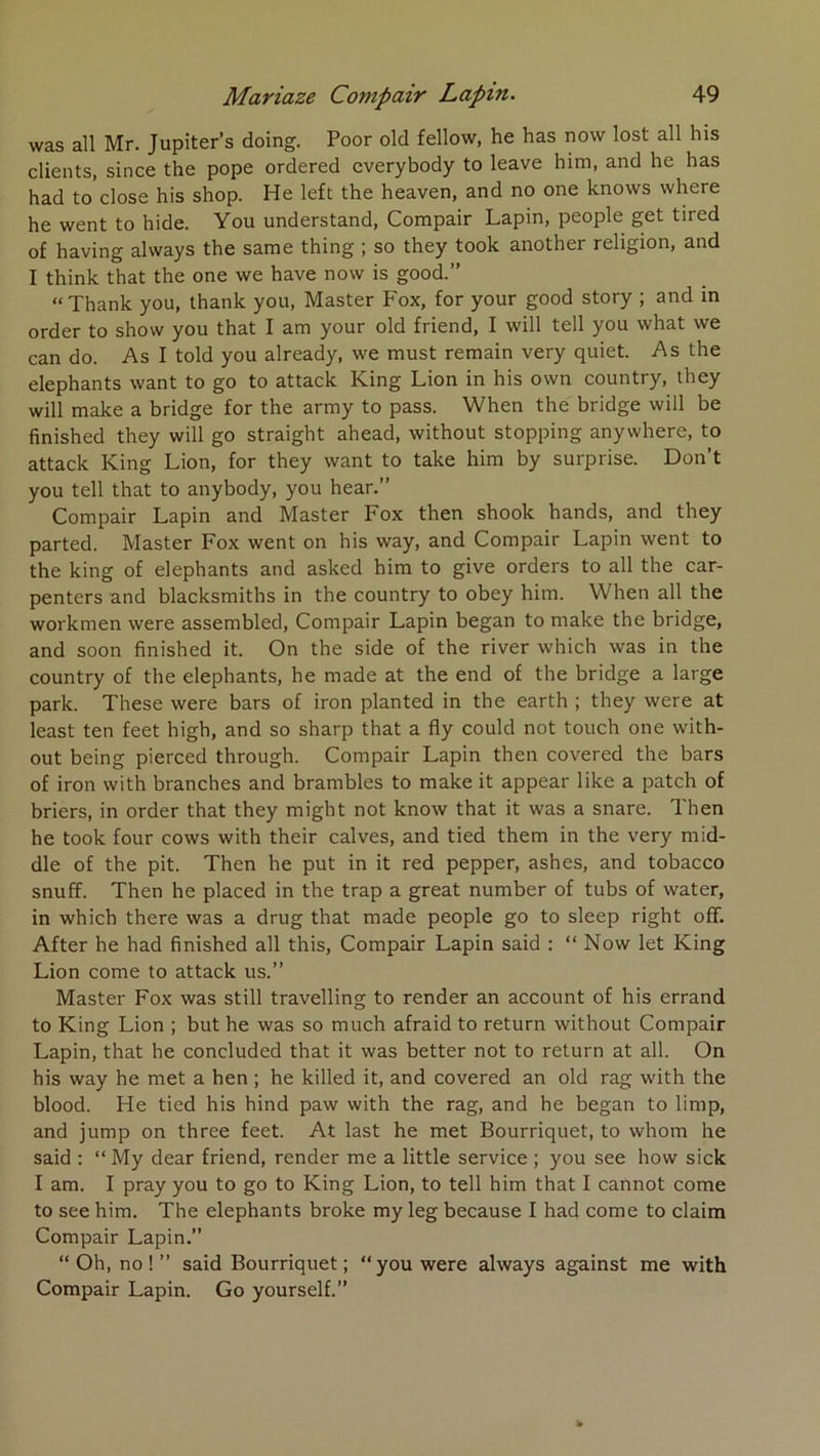 was ail Mr. Jupiter’s doing. Poor old fellow, he has now lost ail his clients, since the pope ordered cverybody to leave him, and he has had to close his shop. He left the heaven, and no one knows where he went to hide. You understand, Compair Lapin, people get tired of having alvvays the same thing ; so they took another religion, and I think that the one we hâve now is good.” “Thank you, thank you, Master Fox, for your good story ; and in order to show you that I am your old friend, I will tell you what we can do. As I told you already, we must remain very quiet. As the éléphants want to go to attack King Lion in his own country, they will make a bridge for the army to pass. When the bridge will be finished they will go straight ahead, without stopping anywhere, to attack King Lion, for they want to take him by surprise. Don’t you tell that to anybody, you hear.” Compair Lapin and Master Fox then shook hands, and they parted. Master Fox went on his way, and Compair Lapin went to the king of éléphants and asked him to give orders to ail the car- penters and blacksmiths in the country to obey him. When ail the workmen were assembled, Compair Lapin began to make the bridge, and soon finished it. On the side of the river which was in the country of the éléphants, he made at the end of the bridge a large park. These were bars of iron planted in the earth ; they were at least ten feet high, and so sharp that a fly could not touch one with- out being pierced through. Compair Lapin then covered the bars of iron with branches and brambles to make it appear like a patch of briers, in order that they might not know that it was a snare. Then he took four cows with their calves, and tied them in the very mid- dle of the pit. Then he put in it red pepper, ashes, and tobacco snufî. Then he placed in the trap a great number of tubs of water, in which there was a drug that made people go to sleep right off. After he had finished ail this, Compair Lapin said : “ Now let King Lion corne to attack us.” Master Fox was still travelling to render an account of his errand to King Lion ; but he was so much afraid to return without Compair Lapin, that he concluded that it was better not to return at ail. On his way he met a hen ; he killed it, and covered an old rag with the blood. He tied his hind paw with the rag, and he began to limp, and jump on three feet. At last he met Bourriquet, to whom he said : “ My dear friend, render me a little service ; you see how sick I am. I pray you to go to King Lion, to tell him that I cannot corne to see him. The éléphants broke my leg because I had corne to daim Compair Lapin.” “Oh, no!” said Bourriquet; “you were always against me with Compair Lapin. Go yourself.”