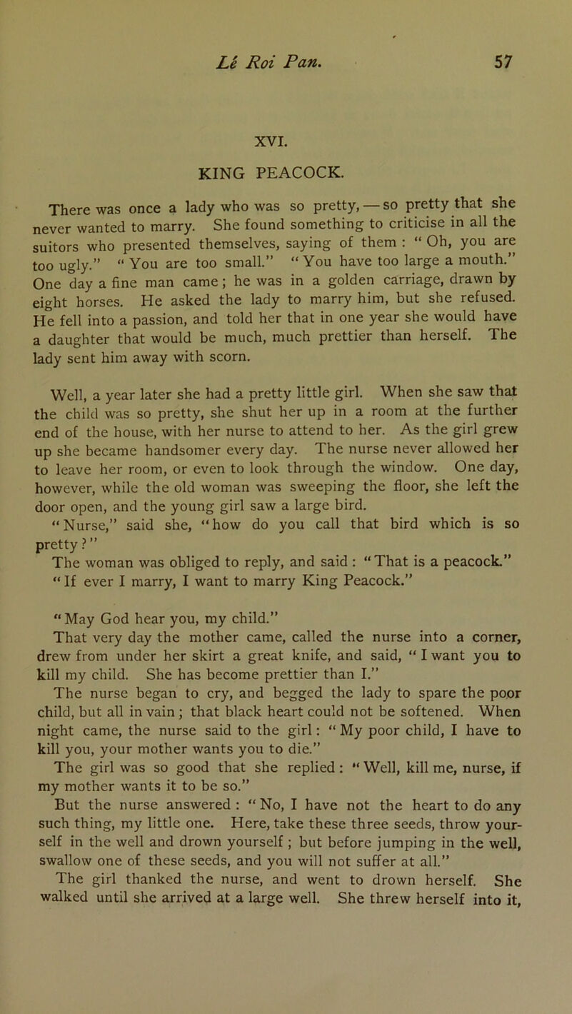 XVI. KING PEACOCK. There was once a lady who was so pretty, — so pretty that she never wanted to marry. She found something to criticise in ail the suitors who presented themselves, saying of them : “ Oh, you are too ugly.” “ You are too small.” “You hâve too large a mouth.” One day a fine man came ; he was in a golden carriage, drawn by eight horses. He asked the lady to marry him, but she refused. He fell into a passion, and told her that in one year she would hâve a daughter that would be much, much prettier than herself. The lady sent him away with scorn. Well, a year later she had a pretty little girl. When she saw that the child was so pretty, she shut her up in a room at the further end of the house, with her nurse to attend to her. As the girl grew up she became handsomer every day. The nurse never allowed her to leave her room, or even to look through the window. One day, however, while the old woman was sweeping the floor, she left the door open, and the young girl saw a large bird. “Nurse,” said she, “how do you call that bird which is so pretty \ ” The woman was obliged to reply, and said : “That is a peacock.” “ If ever I marry, I want to marry King Peacock.” “ May God hear you, my child.” That very day the mother came, called the nurse into a corner, drew from under her skirt a great knife, and said, “ I want you to kill my child. She has become prettier than I.” The nurse began to cry, and begged the lady to spare the poor child, but ail in vain ; that black heart could not be softened. When night came, the nurse said to the girl ; “ My poor child, I hâve to kill you, your mother wants you to die.” The girl was so good that she replied : “ Well, kill me, nurse, if my mother wants it to be so.” But the nurse answered : “No, I hâve not the heart to do any such thing, my little one. Here, take these three seeds, throw your- self in the well and drown yourself ; but before jumping in the well, swallow one of these seeds, and you will not suffer at ail.” The girl thanked the nurse, and went to drown herself. She walked until she arrived at a large well. She threw herself into it.