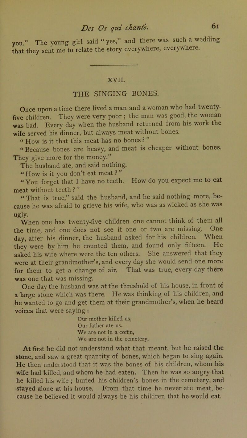 Des Os qui chante. you.” The young girl said “ yes,” and there was such a wedding that they sent me to relate the story everywhere, everywhere. XVII. THE SINGING BONES. Once upon a time there lived a man and a woman who had twenty- five children. They were very poor ; the man was good, the woman was bad. Every day when the husband returned from his work the wife served his dinner, but always méat without bones. “ How is it that this méat has no bones ? ” » Because bones are heavy, and méat is cheaper without bones. They give more for the money.” The husband ate, and said nothing. “ How is it you don’t eat méat ? ” “ You forget that I hâve no teeth. How do you expect me to eat méat without teeth ? ” “ That is true,” said the husband, and he said nothing more, be- cause he was afraid to grieve his wife, who was as wicked as she was ugly. When one has twenty-five children one cannot think of them ail the time, and one does not see if one or two are missing. One day, after his dinner, the husband asked for his children. When they were by him he counted them, and found only fifteen. He asked his wife where were the ten others. She answered that they were at their grandmother’s, and every day she would send one more for them to get a change of air. That was true, every day there was one that was missing. One day the husband was atthe threshold of his house, in front of a large stone which was there. He was thinking of his children, and he wanted to go and get them at their grandmother’s, when he heard voices that were saying : Our mother killed us, Our father ate us. We are not in a coffin, We are not in the cemetery. At first he did not understand what that meant, but he raised the stone, and saw a great quantity of bones, which began to sing again. He then understood that it was the bones of bis children, whom his wife had killed, and whom he had eaten. Then he was so angry that he killed his wife ; buried his children’s bones in the cemetery, and stayed alone at his house. From that time he never ate méat, be- cause he believed it would always be his children that he would eat.