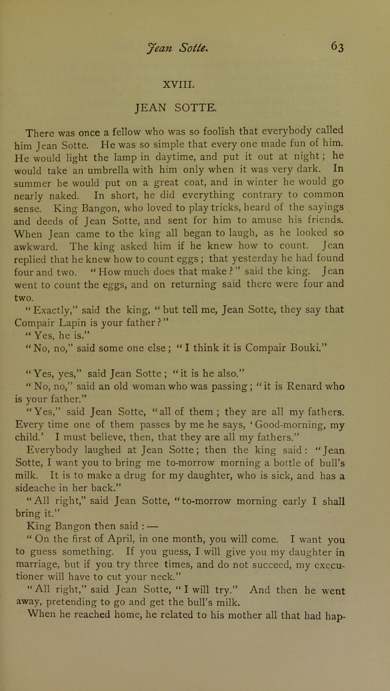 XVIII. JEAN SOTTE. There was once a fellow who was so foolish that everybody called him Jean Sotte. He was so simple that every one made fun of hira. He would light the lamp in daytime, and put it out at night ; he would take an umbrella with him only when it was very dark. In summer he would put on a great coat, and in winter he would go nearly naked. In short, he did everything contrary to common sense. King Bangon, who loved to play tricks, heard of the sayings and deeds of Jean Sotte, and sent for him to amuse his friends. When Jean came to the king ail began to laugh, as he looked so awkward. The king asked him if he knew how to count. Jean replied that he knew how to count eggs ; that yesterday he had found four and two. “ How much does that make } ” said the king. Jean went to count the eggs, and on returning said there were four and two. “ Exactly,” said the king, “ but tell me, Jean Sotte, they say that Compair Lapin is your father.-’” “ Yes, he is.” “ No, no,” said some one else ; “ I think it is Compair Bouki.” “Yes, yes,” said Jean Sotte ; “it is he also.” “ No, no,” said an old woman who was passing ; “it is Renard who is your father.” “Yes,” said Jean Sotte, “ail of them ; they are ail my fathers. Every time one of them passes by me he says, ‘ Good-morning, my child.’ I must believe, then, that they are ail my fathers.” Everybody laughed at Jean Sotte; then the king said: “Jean Sotte, I want you to bring me to-morrow morning a bottle of bull’s milk. It is to make a drug for my daughter, who is sick, and has a sideache in her back.” “AU right,” said Jean Sotte, “to-morrow morning early I shall bring it.” King Bangon then said : — “ On the first of April, in one month, you will corne. I want you to guess something. If you guess, I will give you my daughter in marriage, but if you try three times, and do not succeed, my execu- tioner will hâve to eut your neck.” “AU right,” said Jean Sotte, “ I will try.” And then he went away, pretending to go and get the bull’s milk. When he reached home, he related to his mother ail that had hap-