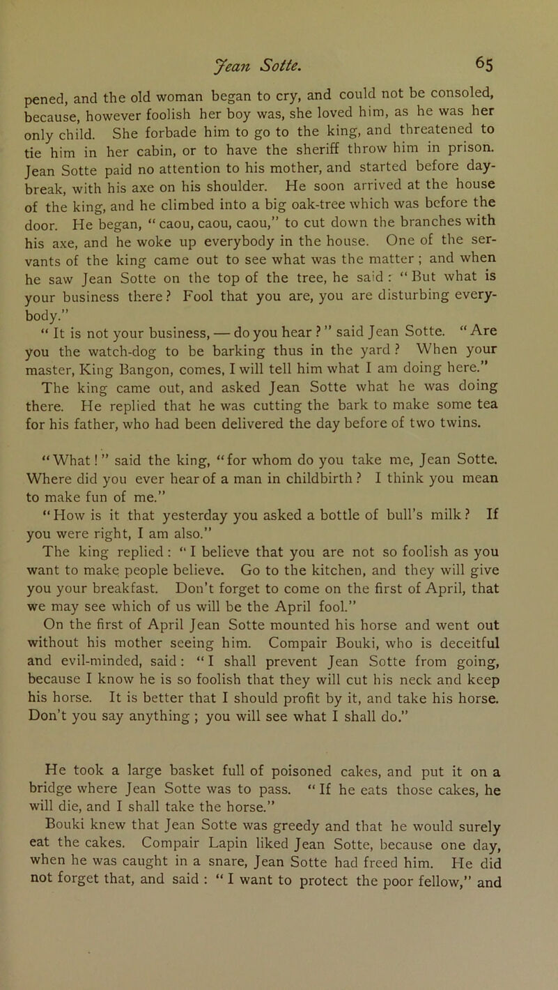 pened, and the old woman began to cry, and could not be consoled, because, however fooHsh her boy was, she loved him, as he was ber only child. She forbade him to go to the king, and threatened to tie him in her cabin, or to hâve the sheriff throw him in prison. Jean Sotte paid no attention to his mother, and started before day- break, with his axe on his shoulder. He soon arrived at the house of the king, and he climbed into a big oak-tree which was before the door. He began, “ caou, caou, caou,” to eut down the branches with his axe, and he woke up everybody in the house. One of the ser- vants of the king came out to see what was the matter ; and when he saw Jean Sotte on the top of the tree, he said : “ But what is your business tkere? Pool that you are, you are disturbing every- body.” “ It is not your business, — do you hear ? ” said Jean Sotte. “ Are you the watch-dog to be barking thus in the yard ? When your master, King Bangon, cornes, I will tell him what I am doing here.” The king came out, and asked Jean Sotte what he was doing there. He replied that he was cutting the bark to make some tea for his father, who had been delivered the day before of two twins, “What ! ” said the king, “for whom do you take me, Jean Sotte. Where did you ever hear of a man in childbirth } I think you mean to make fun of me.” “How is it that yesterday you asked a bottle of bull’s milk? If you were right, I am also.” The king replied : “ I believe that you are not so foolish as you want to make people believe. Go to the kitchen, and they will give you your breakfast. Don’t forget to corne on the first of April, that we may see which of us will be the April fool.” On the first of April Jean Sotte mounted his horse and went out without his mother seeing him. Compair Bouki, who is deceitful and evil-minded, said: “I shall prevent Jean Sotte from going, because I know he is so foolish that they will eut his neck and keep his horse. It is better that I should profit by it, and take his horse. Don’t you say anything ; you will see what I shall do.” He took a large basket full of poisoned cakes, and put it on a bridge where Jean Sotte was to pass. “ If he eats those cakes, he will die, and I shall take the horse.” Bouki knew that Jean Sotte was greedy and that he would surely eat the cakes. Compair Lapin liked Jean Sotte, because one day, when he was caught in a snare, Jean Sotte had freed him. He did not forget that, and said : “ I want to protect the poor fellow,” and