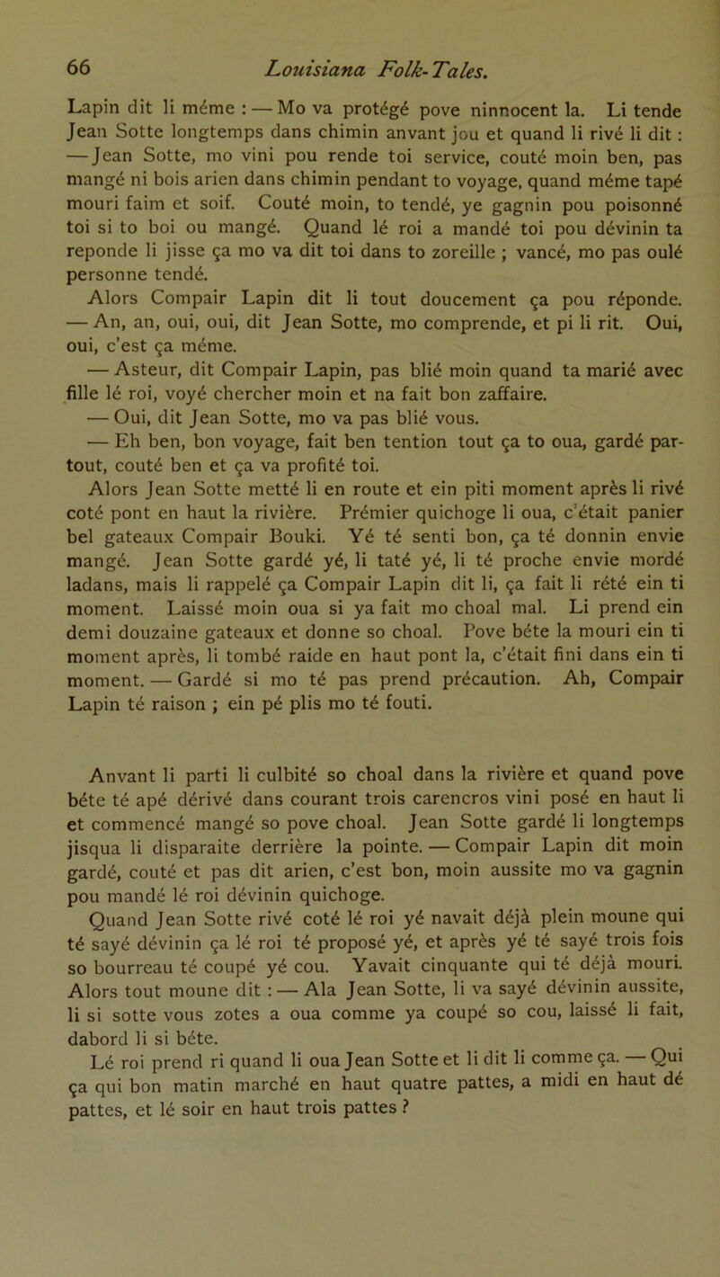 Lapin dit li même : — Mo va protégé pove ninnocent la. Li tende Jean Sotte longtemps dans chimin anvant jou et quand li rivé li dit : — Jean Sotte, mo vini pou rende toi service, coûté moin ben, pas mangé ni bois arien dans chimin pendant to voyage, quand même tapé mouri faim et soif. Coûté moin, to tendé, ye gagnin pou poisonné toi si to boi ou mangé. Quand lé roi a mandé toi pou dévinin ta reponde li jisse ça mo va dit toi dans to zoreille ; vancé, mo pas oulé personne tendé. Alors Compair Lapin dit li tout doucement ça pou réponde. — An, an, oui, oui, dit Jean Sotte, mo comprende, et pi li rit. Oui, oui, c’est ça même. — Asteur, dit Compair Lapin, pas blié moin quand ta marié avec fille lé roi, voyé chercher moin et na fait bon zaffaire. — Oui, dit Jean Sotte, mo va pas blié vous. — Eh ben, bon voyage, fait ben tention tout ça to oua, gardé par- tout, coûté ben et ça va profité toi. Alors Jean Sotte metté li en route et ein piti moment après li rivé coté pont en haut la rivière. Prémier quichoge li oua, c’était panier bel gateau.x Compair Bouki. Yé té senti bon, ça té donnin envie mangé. Jean Sotte gardé yé, li taté yé, li té proche envie mordé ladans, mais li rappelé ça Compair Lapin dit li, ça fait li rété ein ti moment. Laissé moin oua si ya fait mo choal mal. Li prend ein demi douzaine gateaux et donne so choal. Pove béte la mouri ein ti moment après, li tombé raide en haut pont la, c’était fini dans ein ti moment. — Gardé si mo té pas prend précaution. Ah, Compair Lapin té raison ; ein pé plis mo té fouti. Anvant li parti li culbité so choal dans la rivière et quand pove béte té apé dérivé dans courant trois carencros vini posé en haut li et commencé mangé so pove choal. Jean Sotte gardé li longtemps jisqua li disparaite derrière la pointe. — Compair Lapin dit moin gardé, coûté et pas dit arien, c’est bon, moin aussite mo va gagnin pou mandé lé roi dévinin quichoge. Quand Jean Sotte rivé coté lé roi yé navait déjà plein moune qui té sayé dévinin ça lé roi té proposé yé, et après yé té sayé trois fois so bourreau té coupé yé cou. Yavait cinquante qui té déjà mouri Alors tout moune dit : — Ala Jean Sotte, li va sayé dévinin aussite, li si sotte vous zotes a oua comme ya coupé so cou, laissé li fait, dabord li si béte. Lé roi prend ri quand li oua Jean Sotte et li dit li comme ça. — Qui ça qui bon matin marché en haut quatre pattes, a midi en haut dé pattes, et lé soir en haut trois pattes ?