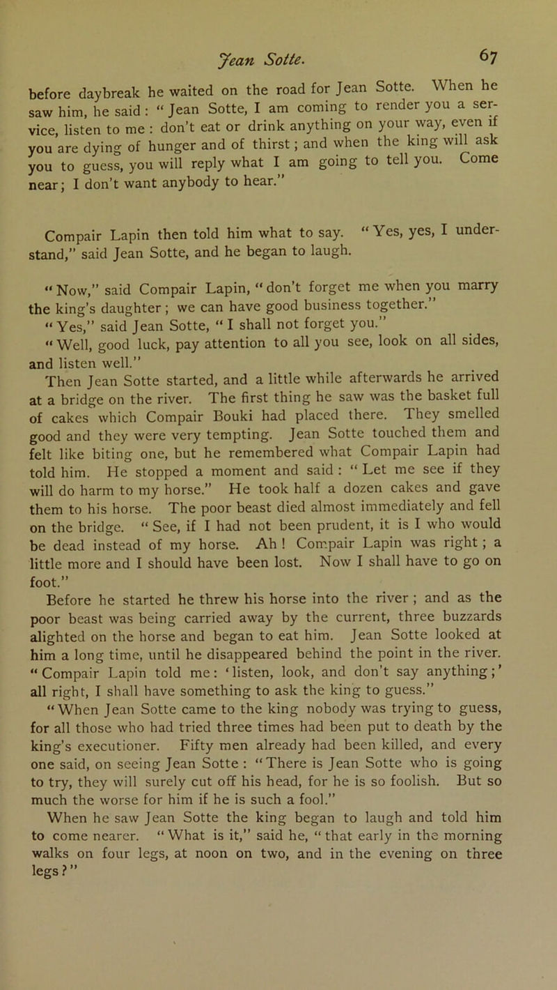 before daybreak he waited on the road for Jean Sotte. When he saw him, he said : “ Jean Sotte, I am coming to render you a ser- vice, listen to me : don’t eat or drink anything on your way, even if you are dying of hunger and of thirst ; and when the king will ask you to guess, you will reply what I am going to tell you. Corne near; I don’t want anybody to hear.” Compair Lapin then told him what to say. “ Yes, yes, I under- stand, said Jean Sotte, and he began to laugh.  Now,” said Compair Lapin, “ don’t forget me when you marry the king’s daughter ; we can hâve good business together.” “ Yes,” said Jean Sotte, “ I shall not forget you.” “ Well, good luck, pay attention to ail you see, look on ail sides, and listen well.” Then Jean Sotte started, and a little while afterwards he arrived at a bridge on the river. The first thing he saw was the basket full of cakes which Compair Bouki had placed there. They smelled good and they were very tempting. Jean Sotte touched them and felt like biting one, but he remembered what Compair Lapin had told him. He stopped a moment and said : “ Let me see if they will do harm to my horse.” He took half a dozen cakes and gave them to his horse. The poor beast died almost immediately and fell on the bridge. “ See, if I had not been prudent, it is I who would be dead instead of my horse. Ah ! Com.pair Lapin was right ; a little more and I should hâve been lost. Now I shall hâve to go on foot.” Before he started he threw his horse into the river ; and as the poor beast was being carried away by the current, three buzzards alighted on the horse and began to eat him. Jean Sotte looked at him a long time, until he disappeared behind the point in the river. “Compair Lapin told me: ‘listen, look, and don’t say anything;’ ail right, I shall hâve something to ask the king to guess.” “When Jean Sotte came to the king nobody was tryingto guess, for ail those who had tried three times had been put to death by the king’s executioner. Fifty men already had been killed, and every one said, on seeing Jean Sotte : “There is Jean Sotte who is going to try, they will surely eut off his head, for he is so foolish. But so much the worse for him if he is such a fool.” When he saw Jean Sotte the king began to laugh and told him to corne nearer. “What is it,” said he, “ that early in the morning walks on four legs, at noon on two, and in the evening on three legs ? ”