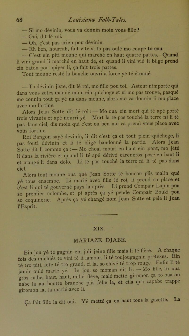 — Si mo dévinin, vous va donnin moin vous fille ? — Oui, dit lé roi. — Oh, ç’est pas arien pou dévinin. — Eh ben, hourrah, fait vite si to pas oulé mo coupé to cou. — C’est ein piti moune qui marché en haut quatre pattes. Quand li vini grand li marché en haut dé, et quand li vini vié li bligé prend ein bâton pou apiyer li, ça fait trois pattes. Tout moune resté la bouche ouvri a force yé té étonné. — To dévinin jiste, dit lé roi, mo fille pou toi. Asteur nimporte qui dans vous zotes mandé moin ein quichoge et si mo pas trouvé, pasqué mo connin tout ça yé na dans moune, alors mo va donnin li mo place avec mo fortine. Alors Jean Sotte dit lé roi : — Mo oua ein mort qui té apé porté trois vivants et apé nourri yé. Mort la té pas touché la terre ni li té pas dans ciel, dis moin qui c’est ou ben mo va prend vous place avec vous fortine. Roi Bangon sayé dévinin, li dit c’est ça et tout plein quichoge, li pas fouti dévinin et li té bligé bandonné la partie. Alors Jean Sotte dit li comme ça ; — Mo choal mouri en haut ein pont, mo jété li dans la rivière et quand li té apé dérivé carencros posé en haut li et mangé li dans dolo. Li té pas touché la terre ni li té pas dans ciel. Alors tout moune oua qué Jean Sotte té boucou plis malin qué yé tous ensembe. Li marié avec fille lé roi, li prend so place et c’est li qui té gouverné pays la après. Li prend Compair Lapin pou so premier colombe, et pi après ça yé pende Compair Bouki pou so coquinerie. Après ça yé changé nom Jean Sotte et pélé li Jean l’Esprit. XIX. MARIAZE DJABE. Ein jou yé té gagnin ein joli jeine fille mais li té fière. A chaque fois des michiés té vini fé li lamour, li té toujougagnin prétexes. Ein té tro piti, lote té tro grand, ci la, so chivé té trop rouge. Enfin li té jamin oulé marié yé. In jou, so moman dit li : —Mo fille, to oua gros nabe, haut, haut, milié fléve, malé metté giromon ça to oua on nabe la au boutte branche plis fèbe la, et cila qua capabe trappé giromon la, ta marié avec li. Ça fait fille la dit oui. Yé metté ça en haut tous la gazette. La