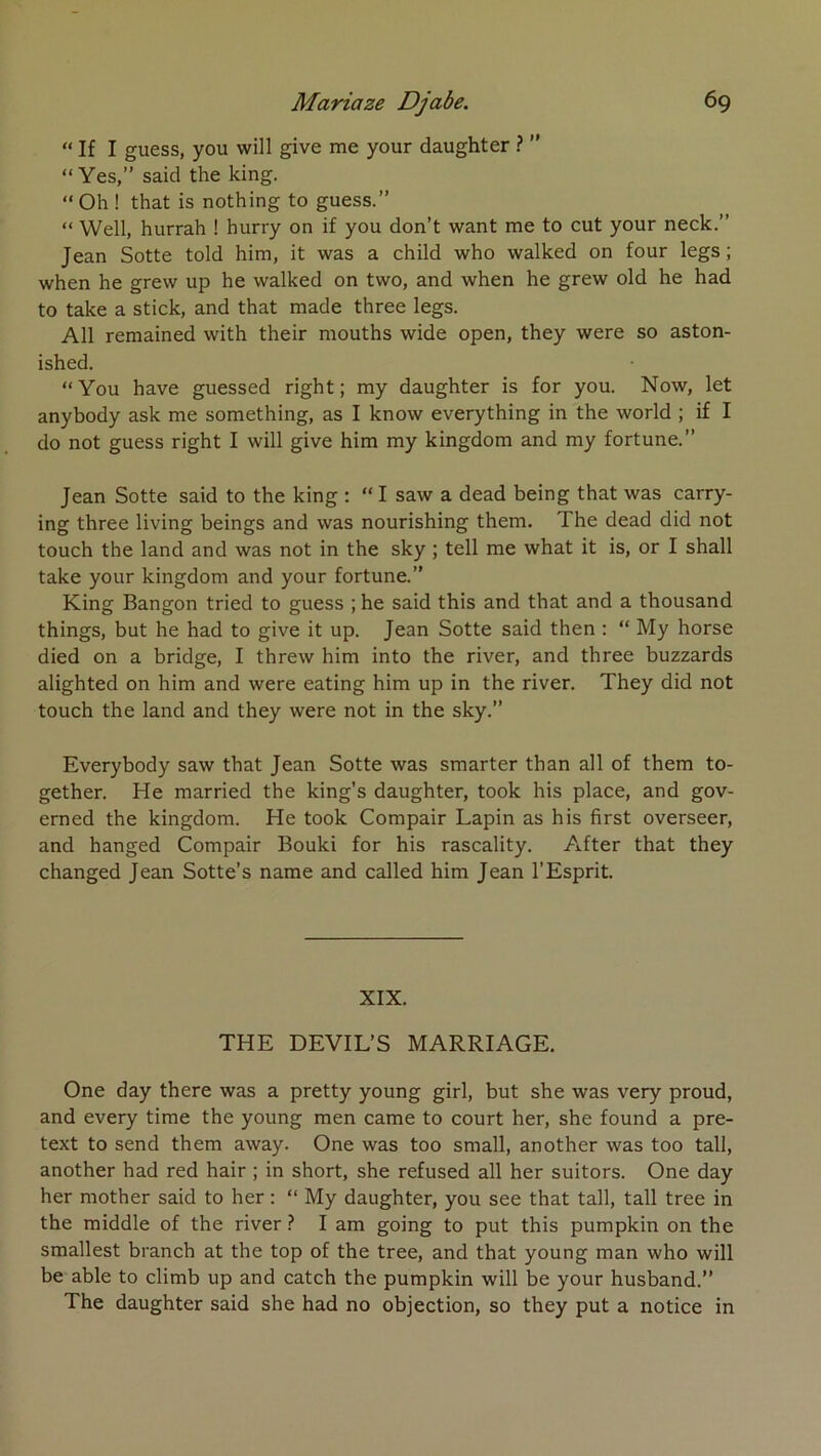 “ If I guess, you will give me your daughter ? ” “ Yes,” said the king. “ Oh ! that is nothing to guess.” “ Well, hurrah ! hurry on if you don’t want me to eut your neck.” Jean Sotte told him, it was a child who walked on four legs; when he grew up he walked on two, and when he grew old he had to take a stick, and that made three legs. Ail remained with their mouths wide open, they were so aston- ished. “You hâve guessed right ; my daughter is for you. Now, let anybody ask me something, as I know everything in the world ; if I do not guess right I will give him my kingdom and my fortune.” Jean Sotte said to the king : “ I saw a dead being that was carry- ing three living beings and was nourishing them. The dead did not touch the land and was not in the sky ; tell me what it is, or I shall take your kingdom and your fortune.” King Bangon tried to guess ; he said this and that and a thousand things, but he had to give it up. Jean Sotte said then ; “ My horse died on a bridge, I threw him into the river, and three buzzards alighted on him and were eating him up in the river. They did not touch the land and they were not in the sky.” Everybody saw that Jean Sotte was smarter than ail of them to- gether. He married the king’s daughter, took his place, and gov- erned the kingdom. He took Compair Lapin as his first overseer, and hanged Compair Bouki for his rascality. After that they changed Jean Sotte’s name and called him Jean l’Esprit. XIX. THE DEVIL’S MARRIAGE. One day there was a pretty young girl, but she was very proud, and every time the young men came to court her, she found a pre- text to send them away. One was too small, another was too tall, another had red hair ; in short, she refused ail her suitors. One day her mother said to her : “ My daughter, you see that tall, tall tree in the middle of the river I am going to put this pumpkin on the smallest branch at the top of the tree, and that young man who will be able to climb up and catch the pumpkin will be your husband.” The daughter said she had no objection, so they put a notice in