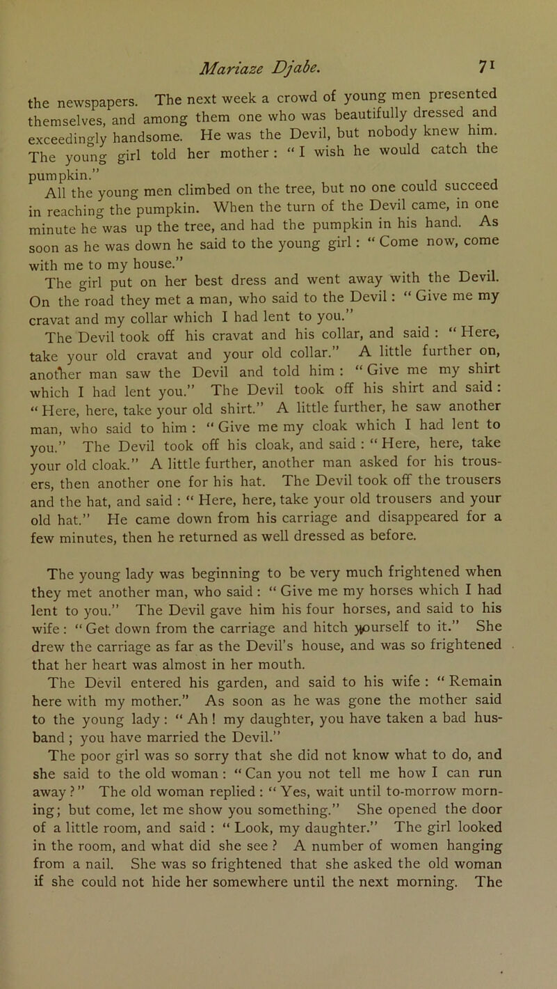 the newspapers. The next week a crowd of young men presented themselves, and among them one who was beautifully dressed and exceedino-ly handsome. He was the Devil, but nobody knew him. The yoimg girl told her mother : “ I wish he would catch the pumpkin.” Ail the young men climbed on the tree, but no one could succeed in reaching the pumpkin. When the turn of the Devil came, in one minute he was up the tree, and had the pumpkin in his hand. As soon as he was down he said to the young girl ; “ Corne now, corne with me to my house.” The girl put on her best dress and went away with the Devil. On the road they met a man, who said to the Devil : “ Give me my cravat and my collar which I had lent to you.” The Devil took off his cravat and his collar, and said : “ Here, take your old cravat and your old collar.” A little further on, anotTier man saw the Devil and told him : “ Give me my shirt which I had lent you.” The Devil took off his shirt and said : “ Here, here, take your old shirt.” A little further, he saw another man, who said to him : ” Give me my cloak which I had lent to yQu/* The Devil took off his cloak, and said i Here, here, take your old cloak.” A little further, another man asked for his trous- ers, then another one for his hat. The Devil took off the trousers and the hat, and said : “ Here, here, take your old trousers and your old hat.” He came down from his carriage and disappeared for a few minutes, then he returned as well dressed as before. The young lady was beginning to be very much frightened when they met another man, who said : “ Give me my horses which I had lent to you.” The Devil gave him his four horses, and said to his wife : “ Get down from the carriage and hitch ypurself to it.” She drew the carriage as far as the Devil’s house, and was so frightened that her heart was almost in her mouth. The Devil entered his garden, and said to his wife : “ Remain here with my mother.” As soon as he was gone the mother said to the young lady : “ Ah ! my daughter, you hâve taken a bad hus- band ; you hâve married the Devil.” The poor girl was so sorry that she did not know what to do, and she said to the old woman : “ Can you not tell me how I can run away ? ” The old woman replied : “ Yes, wait until to-morrow morn- ing; but corne, let me show you something.” She opened the door of a little room, and said : “ Look, my daughter.” The girl looked in the room, and what did she see ? A number of women hanging from a nail. She was so frightened that she asked the old woman if she could not hide her somewhere until the next morning. The