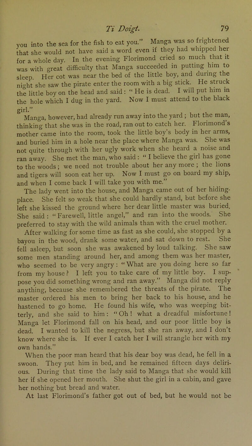 you into the sea for the fish to eat you.” Manga was so frightened that she would not hâve said a word even if they had whipped her for a whole day. In the evening Florimond cried so much that it was with great difficulty that Manga succeecled in putting him to sleep. Her cot was near the bed of the little boy, and during the nio-ht she saw the pirate enter the room with a big stick. He struck the little boy on the head and said : “ He is dead. I will put him in the hole which I dug in the yard. Now I must attend to the black girh” Manga, however, had already run away into the yard ; but the man, thinking that she was in the road, ran out to catch her. Florimond’s mother came into the room, took the little boy s body in her arms, and buried him in a hole near the place where Manga was. She was not quite through with her ugly work when she heard a noise and ran away. She met the man, who said ; I believe the girl has gone to the woods ; we need not trouble about her any more ; the lions and tigers will soon eat her up. Now I must go on board my ship, and when I corne back I will take you with me.” The lady went into the house, and Manga came out of her hiding- place. She felt so weak that she could hardly stand, but before she left she kissed the ground where her dear little master was buried. She said: “ Farewell, little angel,” and ran into the woods. She preferred to stay with the wild animais than with the cruel mother. After walking forsome time as fast as she could, she stopped by a bayou in the wood, drank some water, and sat down to rest. She fell asleep, but soon she was awakened by loud talking. She saw some men standing around her, and among them was her master, who seemed to be very angry : “ What are you doing here so far from my house} I left you to take care of my little boy. I sup- pose you did something wrong and ran away.” Manga did not reply anything, because she remembered the threats of the pirate. The master ordered his men to bring her back to his house, and he hastened to go home. He found his wife, who was weeping bit- terly, and she said to him : “ Oh ! what a dreadful misfortune ! Manga let Florimond fall on his head, and our poor little boy is dead. I wanted to kill the negress, but she ran away, and I don’t know where she is. If ever I catch her I will strangle her with my own hands.” When the poor man heard that his dear boy was dead, he fell in a swoon. They put him in bed, and he remained fifteen days déliri- ons. During that time the lady said to Manga that she would kill her if she opened her mouth. She shut the girl in a cabin, and gave her nothing but bread and water. At last Florimond’s father got out of bed, but he would not be