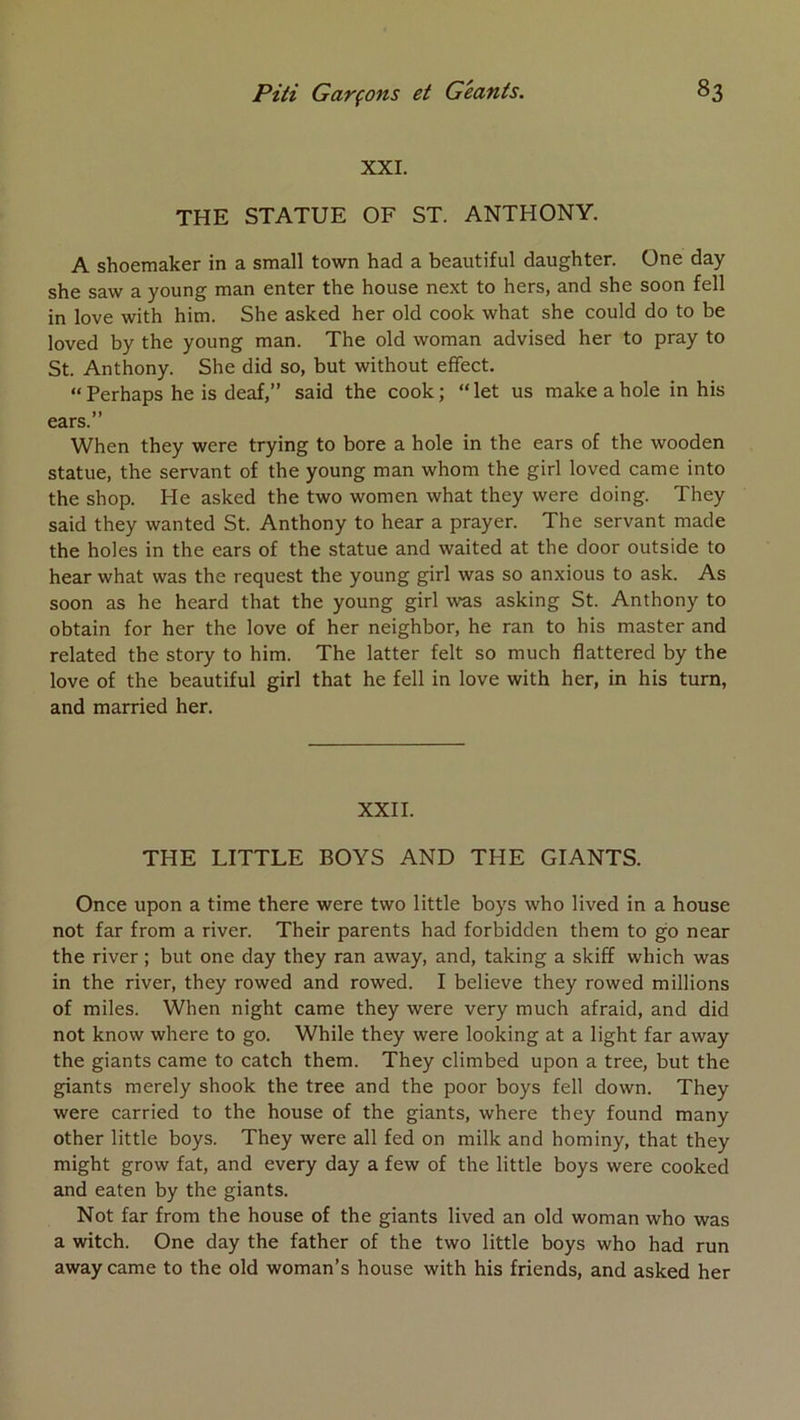 XXI. THE STATUE OF ST. ANTHONY. A shoemaker in a small town had a beautiful daughter. One day she saw a young man enter the house next to hers, and she soon fell in love with him. She asked her old cook what she could do to be loved by the young man. The old woman advised her to pray to St. Anthony. She did so, but without eflfect. “Perhaps he is deaf,” said the cook; “let us makeahole in his ears.” When they were trying to bore a hole in the ears of the wooden statue, the servant of the young man whom the girl loved came into the shop. He asked the two women what they were doing. They said they wanted St. Anthony to hear a prayer. The servant made the holes in the ears of the statue and waited at the door outside to hear what was the request the young girl was so anxious to ask. As soon as he heard that the young girl was asking St. Anthony to obtain for her the love of her neighbor, he ran to his master and related the story to him. The latter felt so much flattered by the love of the beautiful girl that he fell in love with her, in his turn, and married her. XXII. THE LITTLE BOYS AND THE GIANTS. Once upon a time there were two little boys who lived in a house not far from a river. Their parents had forbidden them to go near the river ; but one day they ran away, and, taking a skiff which was in the river, they rowed and rowed. I believe they rowed millions of miles. When night came they were very much afraid, and did not know where to go. While they were looking at a light far away the giants came to catch them. They climbed upon a tree, but the giants merely shook the tree and the poor boys fell down. They were carried to the house of the giants, where they found many other little boys. They were ail fed on milk and hominy, that they might grow fat, and every day a few of the little boys were cooked and eaten by the giants. Not far from the house of the giants lived an old woman who was a witch. One day the father of the two little boys who had run away came to the old woman’s house with his friends, and asked her
