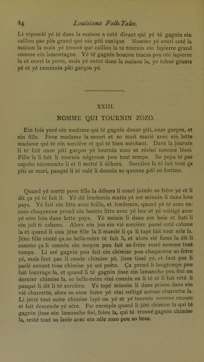 Li répondé yé té dans la maison a coté divant qui yé té gagnin ein caillou pas plis grand qué ein piti canique. Nomme yé couri coté la maison la mais yé trouvé qué caillou la té tournin ein lapierre grand comme ein lamontagne. Yé té gagnin boucou tracas pou oté lapierre la et ouvri la porte, mais yé entré dans la maison la, ye tchué géants yé et yé raminnin piti garçon yé. XXIII. NOMME QUI TOURNIN ZOZO. Ein fois yavé ein madame qui té gagnin douze piti, onze garçon, et ein fille. Pove madame la mouri et so mari marié avec ein lotte madame qui té ein sorcière et qui té bien méchant. Dans la journin li té fait onze piti garçon yé tournin zozo et révini nomme lésoi. Fille la li fait li tournin négresse pou tout temps. So popa té pas capabe réconnaite li et li metté li déhors. Sorcière la té fait tout ça piti so mari, pasqué li té oulé li donnin so quenne piti so fortine. Quand yé metté pove fille la déhors li couri joinde so frère yé et li dit ça yé té fait li. Yé dit lendemin matin yé sré minnin li dans lote pays. Yé fait ein litte avec feille, et lendemin, quand yé té zozo en- core chaquenne prend ein boutte litte avec yé bec et yé voltigé avec yé sére loin dans lotte pays. Yé ménin li dans ein bois et bâti li ein joli ti cabane. Alors ein jou ein vié sorcière passé coté cabane la et quand li oua jéne fille la li mandé li ça li tapé fait tout séle la. Jéne fille conté ça so belle-mère té fait li, et alors vié famé la dit li comme ça li connin ein moyen pou fait so frère resté nomme tout temps. Li sré gagnin pou fait ein chimise pou chaquenne so frère yé, mais faut pas li coude chimise yé, jisse tissé yé, et faut pas li parlé anvant tous chimise yé sré prête. Ça prend li longtemps pou fait louvrage la, et quand li té gagnin jisse ein lamanche pou fini on dernier chimise la, so belle-mère vini connin ou li té et li fait rété li pasqué li dit li té sorcière. Yé tapé minnin li dans prison dans ein vié charrette, alors so onze frère yé vini voltigé autour charrette la. Li jetté tout suite chimise layé on yé et yé tournin nomme encore et fait descende yé sére. Par exemple quand li jété chimise la qui té gagnin jisse ein lamanche fini, frère la, qui té trouvé gagnin chimise la, resté tout so lavie avec ein zélé zozo pou so bras.