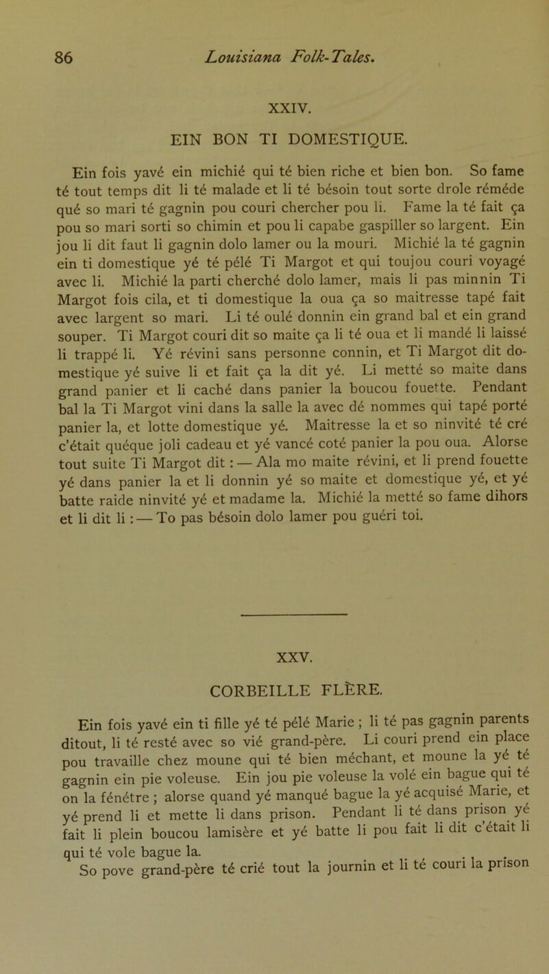 XXIV. EIN BON TI DOMESTIQUE. Ein fois yavé ein michié qui té bien riche et bien bon. So famé té tout temps dit li té malade et li té bésoin tout sorte drôle réméde qué so mari té gagnin pou couri chercher pou li. Famé la té fait ça pou so mari sorti so chimin et pou li capabe gaspiller so largent. Ein jou li dit faut li gagnin dolo lamer ou la mouri. Michié la té gagnin ein ti domestique yé té pélé Ti Margot et qui tou jou couri voyagé avec li. Michié la parti cherché dolo lamer, mais li pas minnin Ti Margot fois cila, et ti domestique la oua ça so maîtresse tapé fait avec largent so mari. Li té oulé donnin ein grand bal et ein grand souper. Ti Margot couri dit so maite ça li té oua et li mandé li laissé li trappé li. Yé révini sans personne connin, et Ti Margot dit do- mestique yé suive li et fait ça la dit yé. Li metté so maite dans grand panier et li caché dans panier la boucou fouette. Pendant bal la Ti Margot vini dans la salle la avec dé nommes qui tapé porté panier la, et lotte domestique yé. Maîtresse la et so ninvité té cré c’était quéque joli cadeau et yé vancé coté panier la pou oua. Alorse tout suite Ti Margot dit : — Ala mo maite révini, et li prend fouette yé dans panier la et li donnin yé so maite et domestique yé, et yé batte raide ninvité yé et madame la. Michié la metté so famé dihors et li dit li : — To pas bésoin dolo lamer pou guéri toi. XXV. CORBEILLE FLÈRE. Ein fois yavé ein ti fille yé té pélé Marie ; li té pas gagnin parents ditout, li té resté avec so vié grand-père. Li couri prend ein place pou travaille chez moune qui té bien méchant, et moune la yé té gagnin ein pie voleuse. Ein jou pie voleuse la volé ein bague qui té on la fénétre ; alorse quand yé manqué bague la yé acquisé Marie, et yé prend li et mette li dans prison. Pendant li té dans prison yé fait li plein boucou lamisère et yé batte li pou fait li dit c était li qui té vole bague la. .... So pove grand-père té crié tout la journin et li té couri la prison