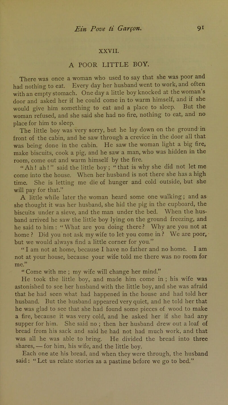 XXVII. A POOR LITTLE BOY. There was once a woman who used to say that she was poor and had nothing to eat. Every day her husband went to work, and often with an empty stomach. One day a little boy knocked at tbe woman’s door and asked ber if be could corne in to warm bimself, and if sbe would give bim sometbing to eat and a place to sleep. But tbe woman refused, and sbe said sbe bad no fire, notbing to eat, and no place for bim to sleep. Tbe little boy was very sorry, but be lay down on tbe ground in front of tbe cabin, and be saw tbrougb a crevice in tbe door ail tbat was being done in tbe cabin. He saw tbe woman ligbt a big fire, make biscuits, cook a pig, and be saw a man, wbo was bidden in tbe room, corne out and warm bimself by tbe fire. “Ah ! ah ! ” said tbe little boy ; “ that is why she did not let me corne into tbe bouse. When her husband is not there she bas a high time. She is letting me die of hunger and cold outside, but she will pay for that.” A little while later tbe woman heard some onewalking; and as she tbought it was her husband, sbe hid tbe pig in tbe cupboard, tbe biscuits under a sieve, and tbe man under tbe bed. When tbe hus- band arrived he saw tbe little boy lying on tbe ground freezing, and he said to bim ; “ What are you doing there? Why are you not at home ? Did you not ask my wife to let you corne in ? We are poor, but we would always find a little corner for you.” “ I am not at home, because I bave no father and no home. I am not at your bouse, because your wife told me there was no room for me.” “ Corne with me ; my wife will change her mind. He took tbe little boy, and made bim corne in ; bis wife was astonished to see her husband with tbe little boy, and she was afraid that he had seen what had happened in tbe bouse and had told her husband. But tbe husband appeared very quiet, and he told her that he was glad to see that she had found some pièces of wood to make a fire, because it was very cold, and he asked her if she had any supper for bim. She said no ; then her husband drew out a loaf of bread from his sack and said he had not had much work, and that was ail he was able to bring. He divided the bread into three shares, — for him, his wife, and the little boy. Each one ate his bread, and when they were through, the husband said : “ Let us relate stories as a pastime before we go to bed.”