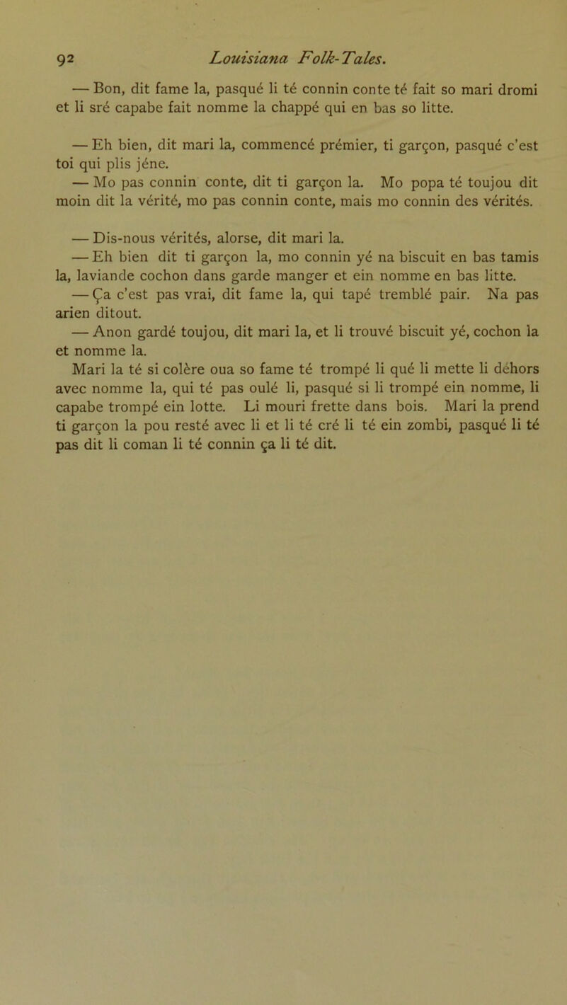 — Bon, dit famé la, pasqué li té connin conte té fait so mari dromi et li sré capabe fait nomme la chappé qui en bas so litte. — Eh bien, dit mari la, commencé prémier, ti garçon, pasqué c’est toi qui plis jéne, — Mo pas connin conte, dit ti garçon la. Mo popa té toujou dit moin dit la vérité, mo pas connin conte, mais mo connin des vérités. — Dis-nous vérités, alorse, dit mari la. — Eh bien dit ti garçon la, mo connin yé na biscuit en bas tamis la, laviande cochon dans garde manger et ein nomme en bas litte. — Ça c’est pas vrai, dit famé la, qui tapé tremblé pair. Na pas arien ditout. — Anon gardé toujou, dit mari la, et li trouvé biscuit yé, cochon la et nomme la. Mari la té si colère oua so famé té trompé li qué li mette li déhors avec nomme la, qui té pas oulé li, pasqué si li trompé ein nomme, li capabe trompé ein lotte. Li mouri frette dans bois. Mari la prend ti garçon la pou resté avec li et li té cré li té ein zombi, pasqué li té pas dit li coman li té connin ça li té dit.