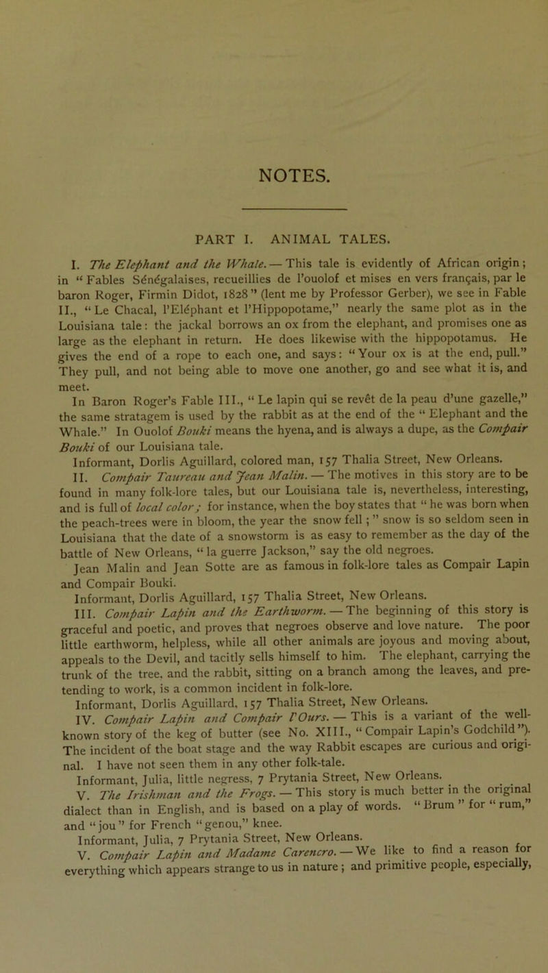 NOTES. PART I. ANIMAL TALES. I. The Eléphant and the Whaîe. — This taie is evidently of African origin ; in “ Fables Sénégalaises, recueillies de l’ouolof et mises en vers français, par le baron Roger, Firmin Didot, 1828” (lent me by Professer Gerber), we see in Fable IL, “Le Chacal, l’Eléphant et l’Hippopotame,” nearly the same plot as in the Louisiana taie: the jackal borrows an ox from the éléphant, and promises one as large as the éléphant in return. He does likewise with the hippopotamus. He gives the end of a rope to each one, and says: “Your ox is at the end, pull. They pull, and not being able to move one another, go and see what it is, and meet. In Baron Roger’s Fable IIL, “ Le lapin qui se revêt de la peau d’une gazelle,” the same stratagem is used by the rabbit as at the end of the “ Eléphant and the Whale.” In Ouolof Bouki means the hyena, and is always a dupe, as the Cotnpair Bouki of our Louisiana taie. Informant, Dorlis Aguillard, colored man, 157 Thalia Street, New Orléans. IL Cotnpair Taureau and Jean Malin. — The motives in this story are to be found in many folk-lore taies, but our Louisiana taie is, nevertheless, interesting, and is full of local colorj for instance, when the boy States that “ he was born when the peach-trees were in bloom, the year the snow fell ; ” snow is so seldom seen in Louisiana that the date of a snowstorm is as easy to remember as the day of the battle of New Orléans, “ la guerre Jackson,” say the old negroes. Jean Malin and Jean Sotte are as famous in folk-lore taies as Compair Lapin and Compair Bouki. Informant, Dorlis Aguillard, 157 Thalia Street, New Orléans. III. Cotnpair Lapin and the Earihwortn. — Th& beginning of this story is graceful and poetic, and proves that negroes observe and love nature. The poor little earthworm, helpless, while ail other animais are joyous and moving about, appeals to the Devil, and tacitly sells himself to him. The éléphant, carrying the trunk of the tree. and the rabbit, sitting on a branch among the leaves, and pre- tending to work, is a common incident in folk-lore. Informant, Dorlis Aguillard, 157 Thalia Street, New Orléans. ^ IV. Compair Lapin and Compair VOurs. — This is a variant of the well- known story of the keg of butter (see No. XIII., “Compair Lapin’s Godchild ). The incident of the boat stage and the way Rabbit escapes are curions and origi- nal. I hâve not seen them in any other folk-tale. Informant, Julia, little negress, 7 Prytania Street, New Orléans. V. The Jrishman and the Frogs. — This story is much better in the original dialect than in English, and is based on a play of words. “ Brum ” for “ rum,” and “jou” for French “genou,” knee. Informant, Julia, 7 Prytania Street. New Orléans. V. Compair Lapin and Madame Carencro. — Vlç. like to find a reason for everything which appears strange to us in nature ; and primitive peuple, especially.