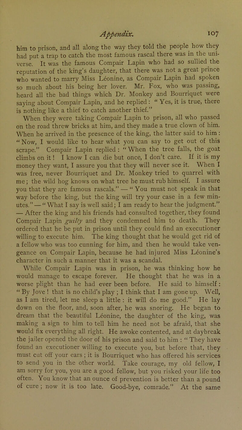 him to prison, and ail along the way they told the people how they had put a trap to catch the most famous rascal there was in the uni- verse. It was the famous Compair Lapin who had so sullied the réputation of the king’s daughter, that there was not a great prince who wanted to marry Miss Léonine, as Compair Lapin had spoken so much about his being her lover. Mr. Fox, who was passing, heard ail the had things which Dr. Monkey and Bourriquet were saying about Compair Lapin, and he replied : “ Yes, it is true, there is nothing like a thief to catch another thief.” When they were taking Compair Lapin to prison, ail who passed on the road threw bricks at him, and they made a true clown of him. When he arrived in the presence of the king, the latter said to him : “ Now, I would like to hear what you can say to get out of this scrape.” Compair Lapin replied : “ When the tree falls, the goat climbs on it ! I know I can die but once, I don’t care. If it is my money they want, I assure you that they will never see it. When I was free, never Bourriquet and Dr. Monkey tried to quarrel with me ; the wild hog knows on what tree he must rub himself. I assure you that they are famous rascals.” — “ You must not speak in that way before the king, but the king will try your case in a few min- utes.”— “ What I say is well said; I am ready to hear the judgment.” — After the king and his friends had consulted together, they found Compair Lapin guilty and they condemned him to death. They ordered that he be put in prison until they could find an executioner willing to execute him. The king thought that he would get rid of a fellow who was too cunning for him, and then he would take ven- geance on Compair Lapin, because he had injured Miss Léonine’s character in such a manner that it was a scandai. While Compair Lapin was in prison, he was thinking how he would manage to escape forever. He thought that he was in a worse plight than he had ever been before. He said to himself : “ By Jove ! that is no child’s play ; I think that I am gone up. Well, as I am tired, let me sleep a little ; it will do me good.” He lay down on the floor, and, soon after, he was snoring. He began to dream that the beautiful Léonine, the daughter of the king, was making a sign to him to tell him he need not be afraid, that she would fix everything ail right. He awoke contented, and at daybreak the jailer opened the door of his prison and said to him : “ They hâve found an executioner willing to execute you, but before that, they must eut off your ears ; it is Bourriquet who has offered his services to send you in the other world. Take courage, my old fellow, I am sorry for you, you are a good fellow, but you risked your life too often. You know that an ounce of prévention is better than a pound of cure ; now it is too late. Good-bye, comrade.” At the same