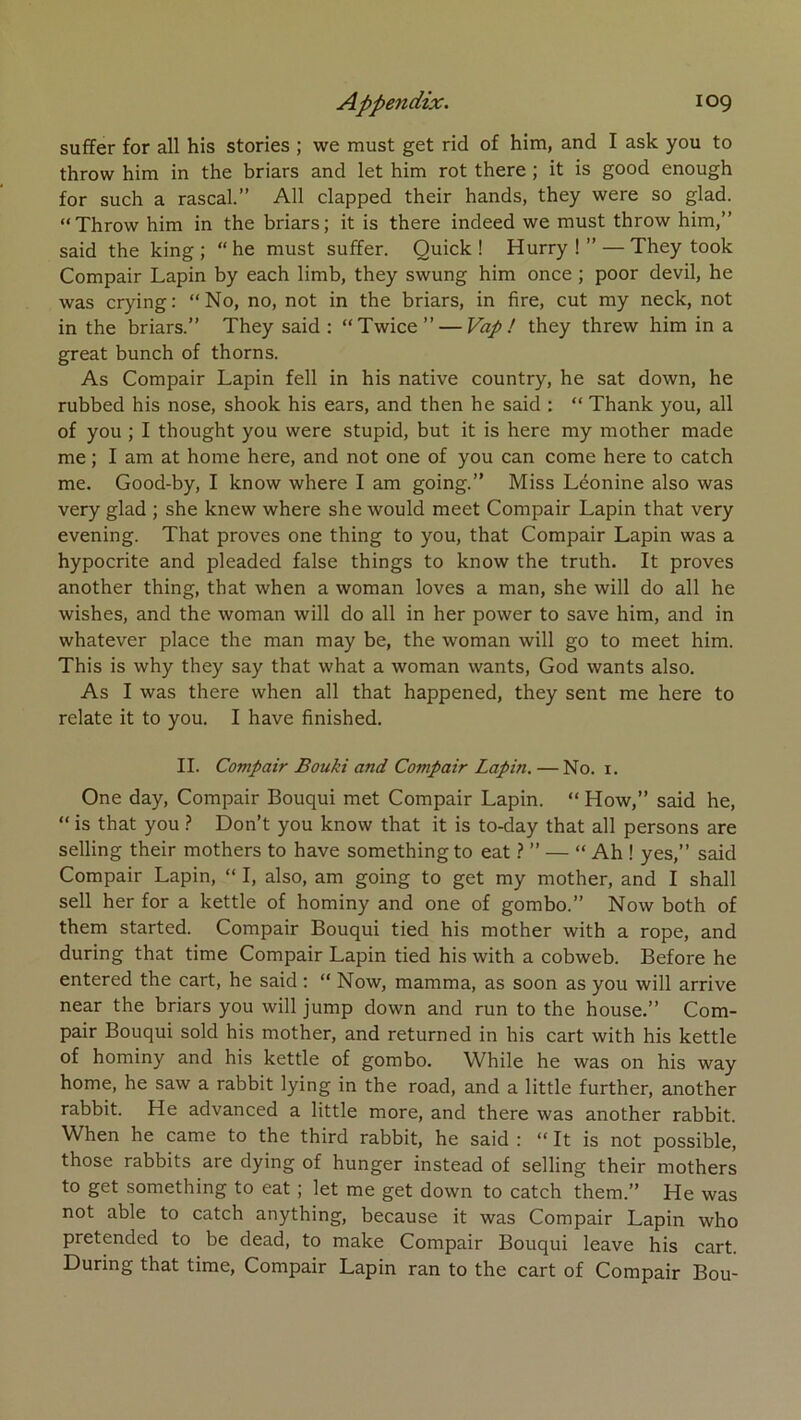 suffer for ail his stories ; we must get rid of him, and I ask you to throw him in the briars and let him rot there ; it is good enough for such a rascal.” AU clapped their hands, they were so glad. “Throw him in the briars; it is there indeed we must throw him,” said the king ; “he must suffer. Quick ! Hurry ! ” — They took Compair Lapin by each limb, they swung him once ; poor devil, he was crying: “No, no, not in the briars, in fire, eut my neck, not in the briars.” They said : “Twice” — Vap ! they threw him in a great bunch of thorns. As Compair Lapin fell in his native country, he sat down, he rubbed his nose, shook his ears, and then he said : “ Thank you, ail of you ; I thought you were stupid, but it is here my mother made me ; I am at home here, and not one of you can corne here to catch me. Good-by, I know where I am going.” Miss Léonine also was very glad ; she knew where she would meet Compair Lapin that very evening. That proves one thing to you, that Compair Lapin was a hypocrite and pleaded false things to know the truth. It proves another thing, that when a woman loves a man, she will do ail he wishes, and the woman will do ail in her power to save him, and in whatever place the man may be, the woman will go to meet him. This is why they say that what a woman wants, God wants also. As I was there when ail that happened, they sent me here to relate it to you. I hâve finished. IL Compair Bouki and Compair Lapin, — No. i. One day, Compair Bouqui met Compair Lapin. “ How,” said he, “ is that you > Don’t you know that it is to-day that ail persons are selling their mothers to hâve something to eat.? ” — “ Ah ! yes,” said Compair Lapin, “ I, also, am going to get my mother, and I shall sell her for a kettle of hominy and one of gombo.” Now both of them started. Compair Bouqui tied his mother with a rope, and during that time Compair Lapin tied his with a cobweb. Before he entered the cart, he said ; “ Now, mamma, as soon as you will arrive near the briars you will jump down and run to the house.” Com- pair Bouqui sold his mother, and returned in his cart with his kettle of hominy and his kettle of gombo. While he was on his way home, he saw a rabbit lying in the road, and a little further, another rabbit. He advanced a little more, and there was another rabbit. When he came to the third rabbit, he said : “ It is not possible, those rabbits are dying of hunger instead of selling their mothers to get something to eat ; let me get down to catch them.” He was not able to catch anything, because it was Compair Lapin who pretended to be dead, to make Compair Bouqui leave his cart. During that time, Compair Lapin ran to the cart of Compair Bou-