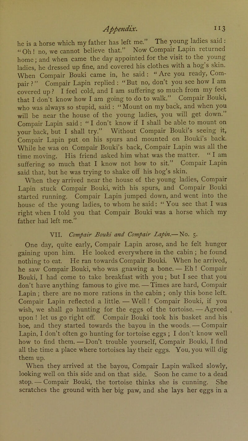 he is a horse which my father has left me.” The young ladies said : “ Oh ! no, we cannot believe that.” Now Compair Lapin returned home; and when came the day appointed for the visit to the young ladies, he dressed up fine, and covered his clothes with a hog’s skin. When Compair Bouki came in, he said : “ Are you ready, Com- pairCompair Lapin replied : “But no, don’t you see how I am covered up ? I feel cold, and I am suffering so much from my feet that I don’t know how I am going to do to walk.” Compair Bouki, who was always so stupid, said : “ Mount on my back, and when you will be near the house o£ the young ladies, you will get down.” Compair Lapin said ; “ I don’t know if I shall be able to mount on your back, but I shall try.” Without Compair Bouki’s seeing it, Compair Lapin put on his spurs and mounted on Bouki’s back. While he was on Compair Bouki’s back, Compair Lapin was ail the time moving. His friend asked him what was the matter. “ I am suffering so much that I know not how to sit.” Compair Lapin said that, but he was trying to shake off his hog’s skin. When they arrived near the house of the young ladies, Compair Lapin stuck Compair Bouki, with his spurs, and Compair Bouki started running. Compair Lapin jumped down, and went into the house of the young ladies, to whom he said: “ You see that I was right when I told you that Compair Bouki was a horse which my father had left me.” VII. Compair Bouki and Compair Lapin.— No. 5. One day, quite early, Compair Lapin arose, and he felt hunger gaining upon him. He looked everywhere in the cabin ; he found nothing to eat. He ran towards Compair Bouki. When he arrived, he saw Compair Bouki, who was gnawing a bone. — Eh ! Compair Bouki, I had corne to take breakfast with you ; but I see that you don’t hâve anything famous to give me.—Times are hard, Compair Lapin ; there are no more rations in the cabin ; only this bone left. Compair Lapin reflected a little. — Well ! Compair Bouki, if you wish, we shall go hunting for the eggs of the tortoise. — Agreed , upon ! let us go right off. Compair Bouki took his basket and his hoe, and they started towards the bayou in the woods. — Compair Lapin, I don’t often go hunting for tortoise eggs ; I don’t know well how to find them. — Don’t trouble yourself, Compair Bouki, I find ail the time a place where tortoises lay their eggs. You, you will dig them up. When they arrived at the bayou, Compair Lapin walked slowly, looking well on this side and on that side. Soon he came to a dead stop. — Compair Bouki, the tortoise thinks she is cunning. She scratches the ground with her big paw, and she lays her eggs in a