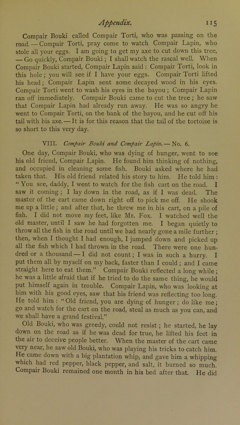 Compair Bouki called Compair Torti, who was passing on the road. — Compair Torti, pray corne to watch Compair Lapin, who stole ail your eggs. I am going to get my axe to eut down this tree. — Go quickly, Compair Bouki ; I shall watch the rascal well. When Compair Bouki started, Compair Lapin said : Compair Torti, look in this hole ; you will see if I hâve your eggs. Compair Torti lifted his head ; Compair Lapin sent some decayed wood in his eyes. Compair Torti went to wash his eyes in the bayou ; Compair Lapin ran off immediately. Compair Bouki came to eut the tree ; he saw that Compair Lapin had already run away. He was so angry he went to Compair Torti, on the bank of the bayou, and he eut off his tail with his axe. — It is for this reason that the tail of the tortoise is so short to this very day. VIII. Compair Bouki and Compair Lapin. — No. 6. One day, Compair Bouki, who was dying of hunger, went to see his old friend, Compair Lapin. He found him thinking of nothing, and occupied in cleaning some fish. Bouki asked where he had taken that. His old friend related his story to him. He told him : “ You see, daddy, I went to watch for the fish cart on the road. I saw it Corning ; I lay down in the road, as if I was dead. The master of the cart came down right off to pick me off. He shook me up a little ; and after that, he threw me in his cart, on a pile of fish. I did not move my feet, like Mr. Fox. I watched well the old master, until I saw he had forgotten me. I began quietly to throw ail the fish in the road until we had nearly gone a mile further ; then, when I thought I had enough, I jumped down and picked up ail the fish which I had thrown in the road. There were one hun- dred or a thousand — I did not count ; I was in such a hurry. I put them ail by myself on my back, faster than I could ; and I came straight here to eat them.” Compair Bouki reflected a long while ; he was a little afraid that if he tried to do the same thing, he would put himself again in trouble. Compair Lapin, who was looking at him with his good eyes, saw that his friend was reflecting too long. He told him : “ Old friend, you are dying of hunger ; do like me ; go and watch for the cart on the road, steal as much as you can, and we shall hâve a grand festival.” Old Bouki, who was greedy, could not resist ; he started, he lay down on the road as if he was dead for true, he lifted his feet in the air to deceive people better. When the master of the cart came very near, he saw old Bouki, who was playing his tricks to catch him. He came down with a big plantation whip, and gave him a whipping which had red pepper, black pepper, and sait, it burned so much. Compair Bouki remained one month in his bed after that. He did