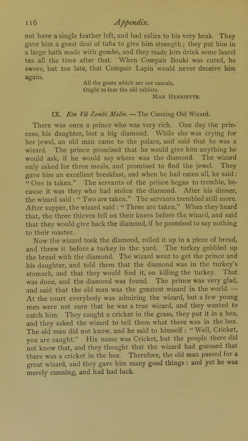 not hâve a single feather left, and had colics to his very beak. They gave him a great deal of tafia to give him strength ; they put him in a large bath made with gombo, and they made him drink some laurel tea ail the time after that. When Compair Bouki was cured, he swore, but too late, that Compair Lapin would never deceive him again. Ail the goats which are not rascals, Ought to fear the old rabbits. Man Henriette. IX. Ein Vié Zombi Malin. — The Cunning Old Wizard. There was once a prince who was very rich. One day the prin- cess, his daughter, lost a big diamond. While she was crying for her jewel, an old man came to the palace, and said that he was a wizard. The prince promised that he would give him anything he would ask, if he would say where was the diamond. The wizard only asked for three meals, and promised to find the jewel. They gave him an excellent breakfast, and when he had eaten ail, he said : “ One is taken.” The servants of the prince began to tremble, be- cause it was they who had stolen the diamond. After his dinner, the wizard said : “ Two are taken.” The servants trembled still more. After supper, the wizard said : “ Three are taken.” When they heard that, the three thieves fell on their knees before the wizard, and said that they would give back the diamond, if he promised to say nothing to their master. Now the wizard took the diamond, rolled it up in a piece of bread, and threw it before a turkey in the yard. The turkey gobbled up the bread with the diamond. The wizard went to get the prince and his daughter, and told them that the diamond was in the turkey’s stomach, and that they would find it, on killing the turkey. That was done, and the diamond was found. The prince was very glad, and said that the old man was the greatest wizard in the world. — At the court everybody was admiring the wizard, but a few young men were not sure that he was a true wizard, and they wanted to catch him. They caught a cricket in the grass, they put it in a box, and they asked the wizard to tell them what there was in the box. The old man did not know, and he said to himself ; “ Well, Cricket, you are caught.” His name was Cricket, but the people there did not know that, and they thought that the wizard had guessed that there was a cricket in the box. Therefore, the old man passed for a great wizard, and they gave him many good things : and yet he was merely cunning, and had had luck.