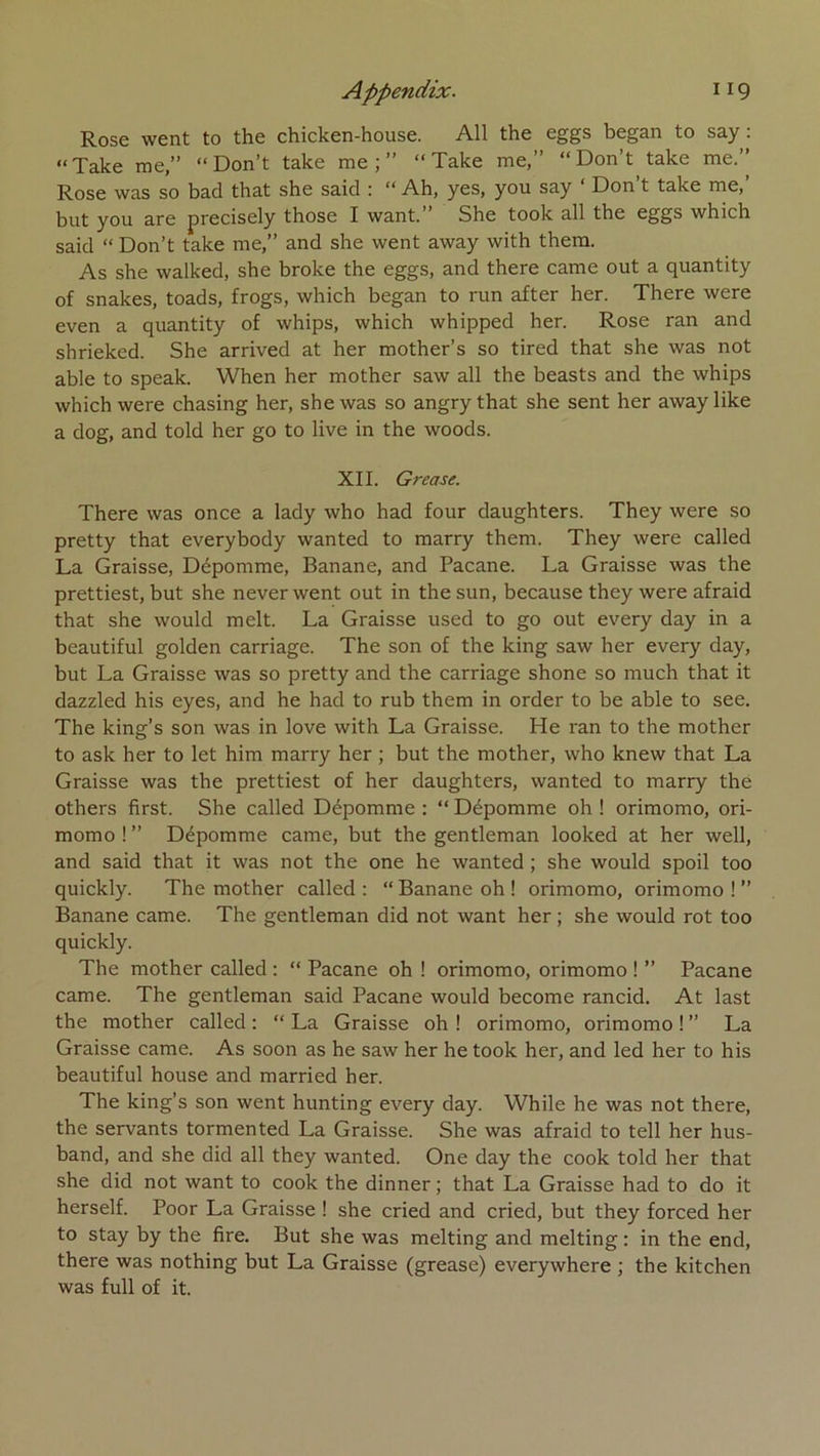 Rose went to the chicken-house. AU the eggs began to say : “Take me,” “Don’t take me;” “ Take me,” “Don’t take me.” Rose was so bad that she said : “ Ah, yes, you say ‘ Don’t take me,’ but you are precisely those I want.” She took ail the eggs which said “ Don’t take me,” and she went away with them. As she walked, she broke the eggs, and there came out a quantity of snakes, toads, frogs, which began to run after her. There were even a quantity of whips, which whipped her. Rose ran and shrieked. She arrived at her mother’s so tired that she was not able to speak. When her mother saw ail the beasts and the whips which were chasing her, she was so angry that she sent her away like a dog, and told her go to live in the woods. XII. Grease. There was once a lady who had four daughters. They were so pretty that everybody wanted to marry them. They were called La Graisse, Dépomme, Banane, and Pacane. La Graisse was the prettiest, but she never went out in the sun, because they were afraid that she would melt. La Graisse used to go out every day in a beautiful golden carriage. The son of the king saw her every day, but La Graisse was so pretty and the carriage shone so much that it dazzled his eyes, and he had to rub them in order to be able to see. The king’s son was in love with La Graisse. He ran to the mother to ask her to let him marry her ; but the mother, who knew that La Graisse was the prettiest of her daughters, wanted to marry the others first. She called Dépomme : “ Dépomme oh ! orimomo, ori- momo ! ” Dépomme came, but the gentleman looked at her well, and said that it was not the one he wanted ; she would spoil too quickly. The mother called : “ Banane oh ! orimomo, orimomo ! ” Banane came. The gentleman did not want her ; she would rot too quickly. The mother called ; “ Pacane oh ! orimomo, orimomo ! ” Pacane came. The gentleman said Pacane would become rancid. At last the mother called : “ La Graisse oh ! orimomo, orimomo ! ” La Graisse came. As soon as he saw her he took her, and led her to his beautiful house and married her. The king’s son went hunting every day. While he was not there, the servants tormented La Graisse. She was afraid to tell her hus- band, and she did ail they wanted. One day the cook told her that she did not want to cook the dinner ; that La Graisse had to do it herself. Poor La Graisse ! she cried and cried, but they forced her to stay by the fire. But she was melting and melting : in the end, there was nothing but La Graisse (grease) everywhere ; the kitchen was full of it.