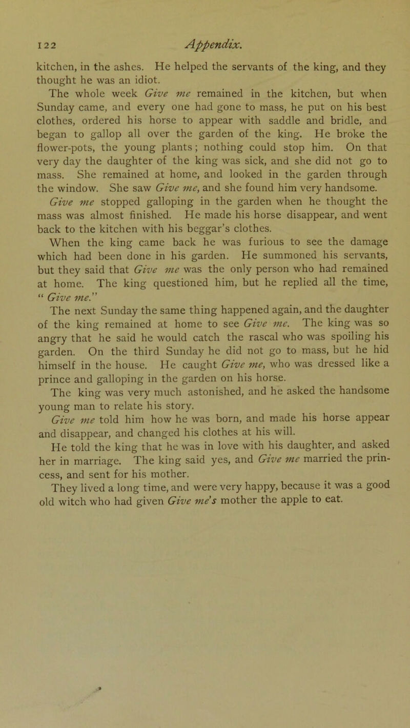 kitchen, in the ashes. He helped the servants of the king, and they thought he was an idiot. The whole week Give me remained in the kitchen, but when Sunday came, and every one had gone to mass, he put on his best clothes, ordered his horse to appear with saddle and bridle, and began to gallop ail over the garden of the king. He broke the flower-pots, the young plants ; nothing could stop him. On that very day the daughter of the king was sick, and she did not go to mass. She remained at home, and looked in the garden through the window. She saw Give me, and she found him very handsome. Give 7ne stopped galloping in the garden when he thought the mass was almost fînished. He made his horse disappear, and went back to the kitchen with his beggar’s clothes. When the king came back he was furious to see the damage which had been done in his garden. He summoned his servants, but they said that Give me was the only person who had remained at home. The king questioned him, but he replied ail the time, “ Give me. The next Sunday the same thing happened again, and the daughter of the king remained at home to see Gtve me. The king was so angry that he said he would catch the rascal who was spoiling his garden. On the third Sunday he did not go to mass, but he hid himself in the house. He caught Give me, who was dressed like a prince and galloping in the garden on his horse. The king was very much astonished, and he asked the handsome young man to relate his story. Give me told him how he was born, and made his horse appear and disappear, and changed his clothes at his will. He told the king that he was in love with his daughter, and asked her in marriage. The king said yes, and Gtve me married the prin- cess, and sent for his mother. They lived a long time, and were very happy, because it was a good old witch who had given Give me’s mother the apple to eat.