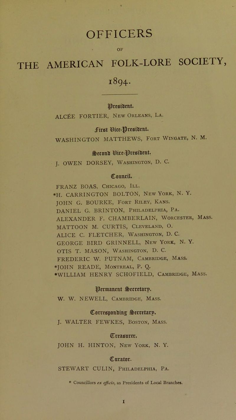 OFFICERS OF THE AMERICAN FOLK-LORE SOCIETY, 1894. Pregiïicnt. ALCÉE FORTIER, New Orléans, La. JFiwt 0tce-|) résinent. WASHINGTON MATTHEWS, Fort Wingate, N. M. â»econH ©tce--î|îresUient. J. OWEN DORSEY, Washington, D. C. Cnuneil. FRANZ BOAS, Chicago, III. *H. CARRINGTON BOLTON, New York, N. Y. JOHN G. BOURRE, Fort Riley, Kans. DANIEL G. BRINTON, Philadelphia, Pa. ALEXANDER F. CHAMBERLAIN, Worcester, Mass. MATTOON M. CURTIS, Cleveland, O. ALICE C. FLETCHER, Washington, D. C. GEORGE BIRD GRINNELL, New York, N. Y. OTIS T. MASON, Washington, D. C. FREDERIC W. PUTNAM, Cambridge, Mass. «JOHN READE, Montreal, P. Q. ♦WILLIAM HENRY SCHOFIELD, Cambridge, Mass. Permanent â>erretarî>. W. W. NEWELL, Cambridge, Mass. Corresponîiinï â>ecretarp. J. WALTER FEWKES, Boston, Mass. QTreasurer. JOHN H. HINTON, New York, N. Y. Curator. STEWART eu LIN, Philadelphia, Pa. ♦ Councillors ex officia, as Presidents of Local Branches.