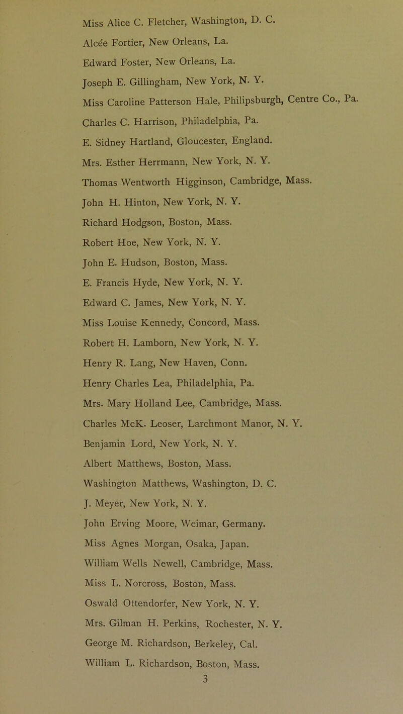 Miss Alice C. Fletcher, Washington, D. C, Alcee Portier, New Orléans, La. Edward Foster, New Orléans, La. Joseph E. Gillingham, New York, N. Y. Miss Caroline Patterson Haie, Philipsburgh, Centre Co., Pa. Charles C. Harrison, Philadelphia, Pa. E. Sidney Hartland, Gloucester, England. Mrs. Esther Herrmann, New York, N. Y. Thomas Wentworth Higginson, Cambridge, Mass. John H. Hinton, New York, N. Y. Richard Hodgson, Boston, Mass. Robert Hoe, New York, N. Y. John E. Hudson, Boston, Mass. E. Francis Hyde, New York, N. Y. Edward C. James, New York, N. Y. Miss Louise Kennedy, Concord, Mass. Robert H. Lamborn, New York, N. Y. Henry R. Lang, New Haven, Conn. Henry Charles Lea, Philadelphia, Pa. Mrs. Mary Holland Lee, Cambridge, Mass. Charles McK. Leoser, Larchmont Manor, N. Y. Benjamin Lord, New York, N. Y. Albert Matthews, Boston, Mass. Washington Matthews, Washington, D. C. J. Meyer, New York, N. Y. John Erving Moore, Weimar, Germany. Miss Agnes Morgan, Osaka, Japan. William Wells Newell, Cambridge, Mass. Miss L. Norcross, Boston, Mass. Oswald Ottendorfer, New York, N. Y. Mrs. Gilman H. Perkins, Rochester, N. Y. George M. Richardson, Berkeley, Cal. William L. Richardson, Boston, Mass.