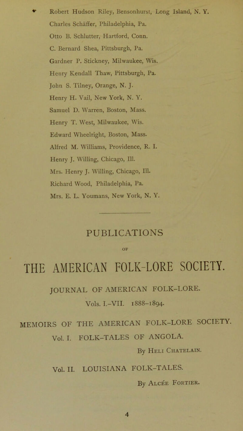 Robert Hudson Riley, Eensonhurst, Long Island, N. Y. Charles Schaffer, Philadelphia, Pa. Otto B. Schlutter, Hartford, Conn. C. Bernard Shea, Pittsburgh, Pa. Gardner P. Stickney, Milwaukee, Wis. Henry Kendall Thaw, Pittsburgh, Pa. John S. Tilney, Orange, N. J. Henry H. Vail, New York, N. Y. Samuel D. Warren, Boston, Mass. Henry T. West, Milwaukee, Wis. Edward Wheelright, Boston, Mass. Alfred M. Williams, Providence, R. I. Henry J. Willing, Chicago, 111. Mrs. Henry J. Willing, Chicago, 111. Richard Wood, Philadelphia, Pa. Mrs. E. L. Youmans, New York, N. Y. PUBLICATIONS OF THE AMERICAN FOLK-LORE SOCIETY. JOURNAL OF AMERICAN FOLK-LORE. Vols. I.-VII. 1888-1894. MEMOIRE OF THE AMERICAN FOLK-LORE SOCIETY. Vol. I. FOLK-TALES OF ANGOLA. By HeLI CHATELAIN. Vol. IL LOUISIANA FOLK-TALES. By Alcée Fortier.