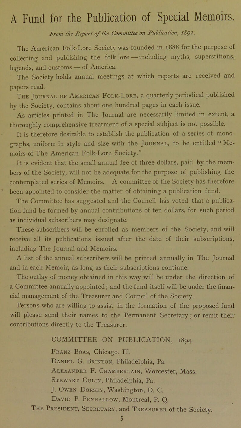 A Fund for the Publication of Spécial Memoirs. Front the Report of the Committee on Publication, i8ç2. The American Folk-Lore Society was founded in 1888 for the purpose of collecting and publishing the folk-lore—including myths, superstitions, legends, and customs — of America. The Society holds annual meetings at which reports are received and papers read. The Journal of American Folk-Lore, a quarterly periodical published by the Society, contains about one hundred pages in each issue. As articles printed in The Journal are necessarily limited in extent, a thoroughly comprehensive treatment of a spécial subject is not possible. It is therefore désirable to establish the publication of a sériés of mono- graphs, uniform in style and size with the Journal, to be entitled “Me- moirs of The American Folk-Lore Society.” It is évident that the small annual fee of three dollars, paid by the mem- bers of the Society, will not be adéquate for the purpose of publishing the contemplated sériés of Memoirs. A committee of the Society has tlierefore been appointed to consider the matter of obtaining a publication fund. The Committee has suggested and the Council hàs voted that a publica- tion fund be formed by annual contributions of ten dollars, for such period as individual subscribers may designate. These subscribers will be enrolled as members of the Society, and will receive ail its publications issued after the date of their subscriptions, > including The Journal and Memoirs. A list of the annual subscribers will be printed annually in The Journal and in each Memoir, as long as their subscriptions continue. The outlay of money obtained in this way will be under the direction of a Committee annually appointed ; and the fund itself will be under the finan- cial management of the Treasurer and Council of the Society. Persons who are willing to assist in the formation of the proposed fund will please send their names to the Permanent Secretary ; or remit their contributions directly to the Treasurer. COMMITTEE ON PUBLICATION, 1894. Franz Boas, Chicago, 111. Daniel G. Brinton, Philadelphia, Pa. Alexander F. Chamberlain, Worcester, Mass. Stewart Culin, Philadelphia, Pa. J. OwEN Dorsey, Washington, D. C. David P. Penhallow, Montreal, P. Q. The President, Secretary, and Treasurer of the Society.