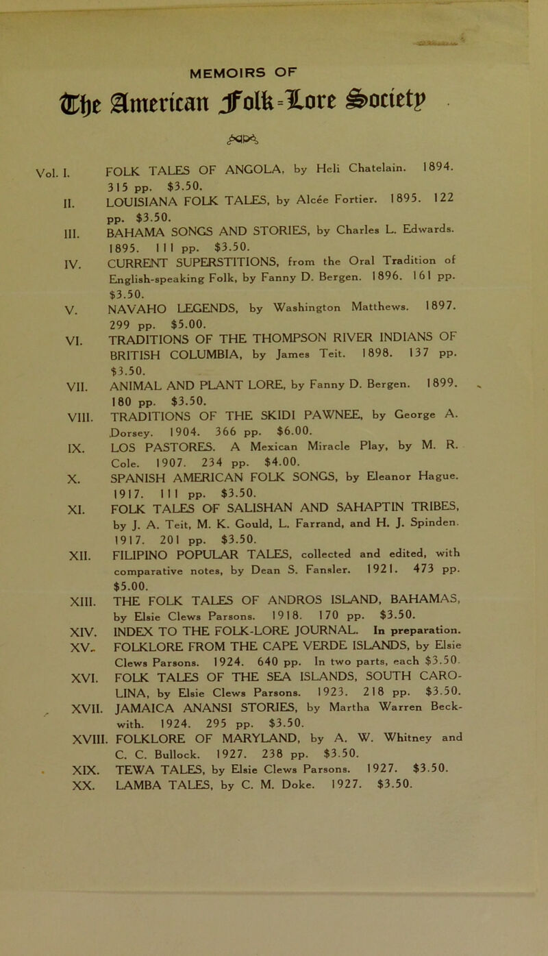 MEMOIRS OF ®f)e American jfolfe=ïore ê>odetp I. FOLK TALES OF ANGOLA, by Hcli Châtelain. 1894. 315 pp. $3.50. II. LOUISIANA FOLK TALES, by Alcée Fortier. 1895. 122 pp. $3.50. III. BAHAMA SONGS AND STORIEIS, by Charles L. Edwards. 1895. 1 1 1 pp. $3.50. IV. CURRENT SUPERSTITIONS, from the Oral Tradition of Elnglish-speaking Folk, by Fanny D. Bergen. 1896. 161 pp. $3.50. V. NAVAHO LEGEINDS, by Washington Matthews. 1897. 299 pp. $5.00. VI. TRADITIONS OF THE THOMPSON RIVER INDIANS OF BRITISH COLUMBIA, by James Teit. 1898. 137 pp. $3.50. VII. ANIMAL AND PLANT LORE, by Fanny D. Bergen. I 899. 180 pp. $3.50. VIII. TRADITIONS OF THE SKIDI PAWNEIEI, by George A. Dorsey. 1904. 366 pp. $6.00. IX. LOS PASTORES. A Mexican Miracle Play, by M. R. Cole. 1907. 234 pp. $4.00. X. SPANISH AMERICAN FOLK SONGS, by EJeanor Hague. 1917. 111 pp. $3.50. XI. FOLK TALES OF SALISHAN AND SAHAPTIN TRIBES, by j. A. Teit, M. K. Gould, L. Farrand, and H. j. Spinden. 1917. 201 pp. $3.50. XII. FILIPINO POPULAR TALES, collected and edited, with comparative notes, by Dean S. Fansler. 1921. 473 pp. $5.00. XIII. THE FOLK TALES OF ANDROS ISLAND, BAHAMAS, by Elsie Clews Parsons. 1918. 170 pp. $3.50. XIV. INDEX TO THE FOLK-LORE JOURNAL. In préparation. XV. FOLKLORE FROM THE CAPE VERDE ISLANDS, by Elsie Clews Parsons. 1924. 640 pp. In two parts, each $3.50. XVI. FOLK TALES OF THE SEA ISLANDS, SOUTH CARO- LINA, by Edsie Clews Parsons. 1923. 218 pp. $3.50. XVII. JAMAICA ANANSI STORIES, by Martha Warren Beck- with. 1924. 295 pp. $3.50. XVIII. FOLKLORE OF MARYLAND, by A. W. Whitney and C. C. Bullock. 1927. 238 pp. $3.50. XIX. TEWA TALES, by Elsie Clews Parsons. 1927. $3.50. XX. LAMBA TALES, by C. M. Doke. 1927. $3.50.