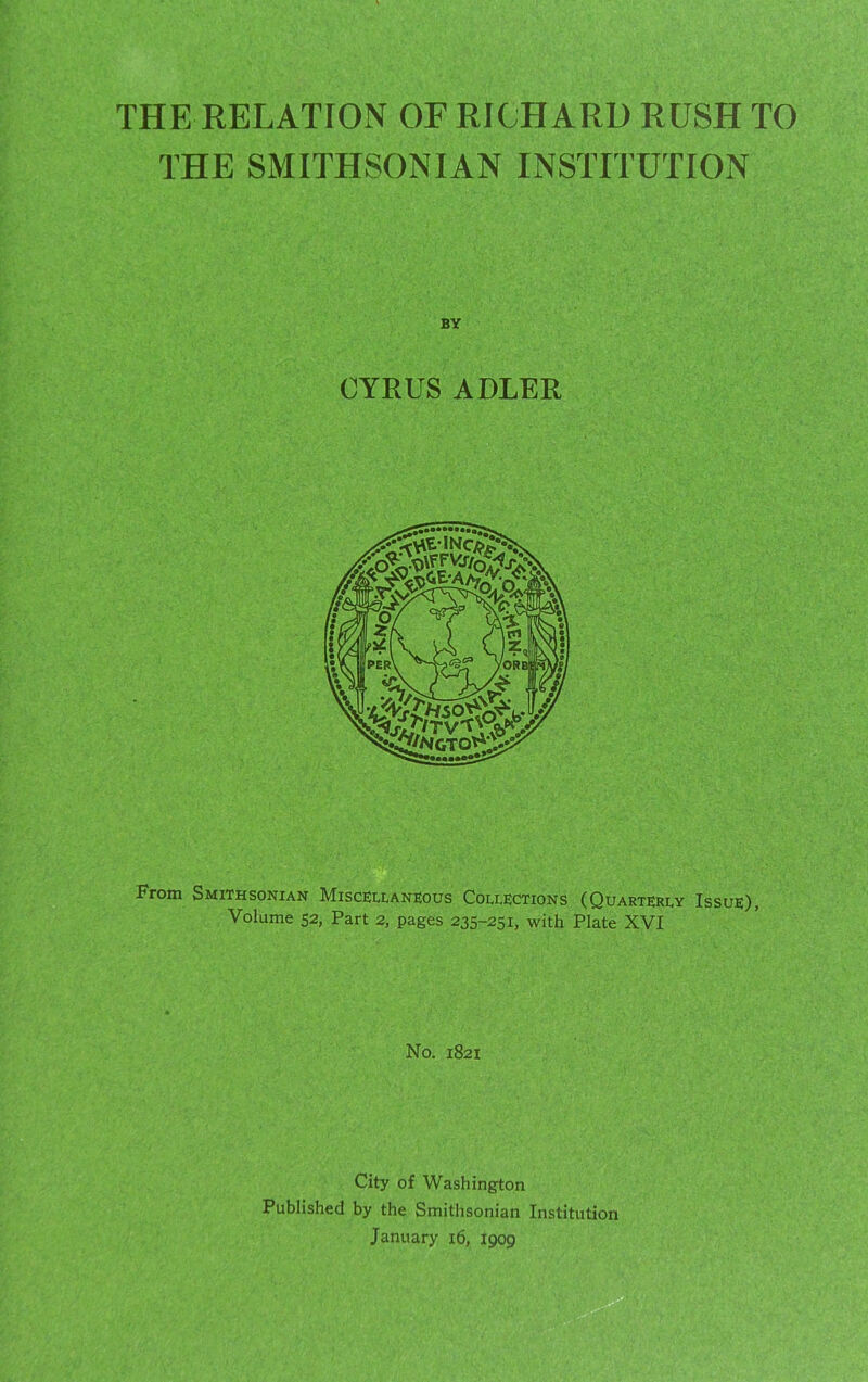 THE RELATION OF RICHARD RUSH TO THE SMITHSONIAN INSTITUTION BY CYRUS ADLER From Smithsonian Miscellaneous Collections (Quarterly Issue), Volume 52, Part 2, pages 235-251, with Plate XVI No. 1821 City of Washington Published by the Smithsonian Institution January 16, 1909