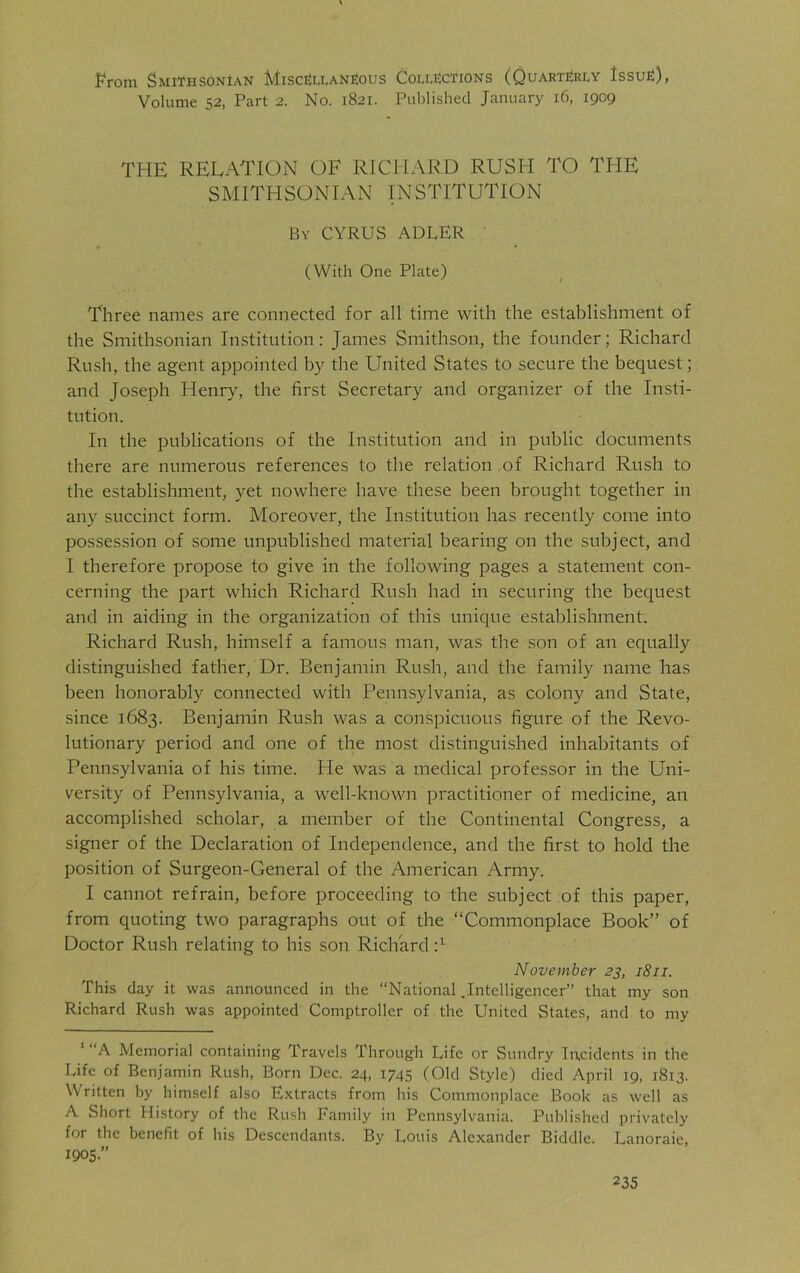 From Smithsonian Miscellaneous Collections (Quarterly Issue), Volume 52, Part 2. No. 1821. Published January 16, 1909 THE RELATION OF RICHARD RUSH TO THE SMITHSONIAN INSTITUTION By CYRUS ADLER (With One Plate) Three names are connected for all time with the establishment of the Smithsonian Institution: James Smithson, the founder; Richard Rush, the agent appointed by the United States to secure the bequest; and Joseph Henry, the first Secretary and organizer of the Insti- tution. In the publications of the Institution and in public documents there are numerous references to the relation of Richard Rush to the establishment, yet nowhere have these been brought together in any succinct form. Moreover, the Institution has recently come into possession of some unpublished material bearing on the subject, and I therefore propose to give in the following pages a statement con- cerning the part which Richard Rush had in securing the bequest and in aiding in the organization of this unique establishment. Richard Rush, himself a famous man, was the son of an equally distinguished father, Dr. Benjamin Rush, and the family name has been honorably connected with Pennsylvania, as colony and State, since 1683. Benjamin Rush was a conspicuous figure of the Revo- lutionary period and one of the most distinguished inhabitants of Pennsylvania of his time. He was a medical professor in the Uni- versity of Pennsylvania, a well-known practitioner of medicine, an accomplished scholar, a member of the Continental Congress, a signer of the Declaration of Independence, and the first to hold the position of Surgeon-General of the American Army. I cannot refrain, before proceeding to the subject of this paper, from quoting two paragraphs out of the “Commonplace Book” of Doctor Rush relating to his son Richard :l November 23, 1811. This day it was announced in the “National .Intelligencer” that my son Richard Rush was appointed Comptroller of the United States, and to my A Memorial containing Travels Through Life or Sundry Incidents in the Life of Benjamin Rush, Born Dec. 24, 1745 (Old Style) died April 19, 1813. Written by himself also Extracts from his Commonplace Book as well as A Short History of the Rush Family in Pennsylvania. Published privately for the benefit of bis Descendants. By Louis Alexander Biddle. Lanoraie, 1905.”