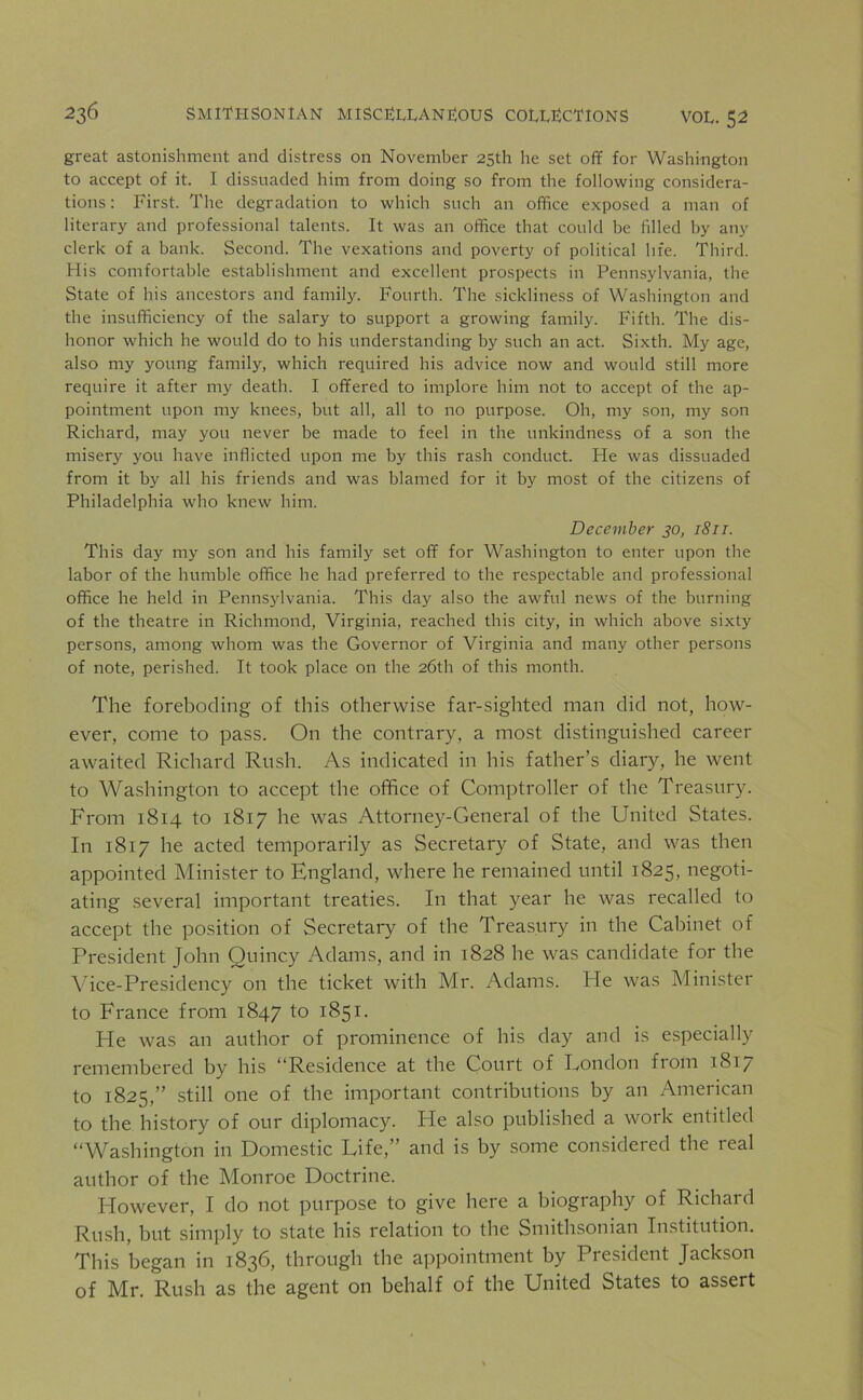 great astonishment and distress on November 25th he set off for Washington to accept of it. I dissuaded him from doing so from the following considera- tions: First. The degradation to which such an office exposed a man of literary and professional talents. It was an office that could be filled by any clerk of a bank. Second. The vexations and poverty of political life. Third. His comfortable establishment and excellent prospects in Pennsylvania, the State of his ancestors and family. Fourth. The sickliness of Washington and the insufficiency of the salary to support a growing family. Fifth. The dis- honor which he would do to his understanding by such an act. Sixth. My age, also my young family, which required his advice now and would still more require it after my death. I offered to implore him not to accept of the ap- pointment upon my knees, but all, all to no purpose. Oh, my son, my son Richard, may you never be made to feel in the unkindness of a son the misery you have inflicted upon me by this rash conduct. He was dissuaded from it by all his friends and was blamed for it by most of the citizens of Philadelphia who knew him. December 30, 1811. This day my son and his family set off for Washington to enter upon the labor of the humble office he had preferred to the respectable and professional office he held in Pennsylvania. This day also the awful news of the burning of the theatre in Richmond, Virginia, reached this city, in which above sixty persons, among whom was the Governor of Virginia and many other persons of note, perished. It took place on the 26th of this month. The foreboding of this otherwise far-sighted man did not, how- ever, come to pass. On the contrary, a most distinguished career awaited Richard Rush. As indicated in his father’s diary, he went to Washington to accept the office of Comptroller of the Treasury. From 1814 to 1817 he was Attorney-General of the United States. In 1817 he acted temporarily as Secretary of State, and was then appointed Minister to England, where he remained until 1825, negoti- ating several important treaties. I11 that year he was recalled to accept the position of Secretary of the Treasury in the Cabinet of President John Quincy Adams, and in 1828 he was candidate for the Vice-Presidency on the ticket with Mr. Adams. He was Minister to France from 1847 to 1851. He was an author of prominence of his day and is especially remembered by his “Residence at the Court of Eondon from 1817 to 1825,” still one of the important contributions by an American to the history of our diplomacy. He also published a work entitled “Washington in Domestic Life,” and is by some considered the real author of the Monroe Doctrine. However, I do not purpose to give here a biography of Richard Rush, but simply to state his relation to the Smithsonian Institution. This began in 1836, through the appointment by President Jackson of Mr. Rush as the agent on behalf of the United States to assert