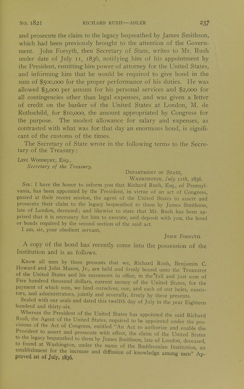 and prosecute the claim to the legacy bequeathed by James Smithson, which had been previously brought to the attention of the Govern- ment. John Forsyth, then Secretary of State, writes to Mr. Rush under date of July 11, 1836, notifying him of his appointment by the President, remitting him power of attorney for the United States, and informing him that he would be required to give bond in the sum of $500,000 for the proper performance of his duties. He was allowed $3,000 per annum for his personal services and $2,000 for all contingencies other than legal expenses, and was given a fetter of credit on the banker of the United States at London, M. de Rothschild, for $10,000, the amount appropriated by Congress for the purpose. The modest allowance for salary and expenses, as contrasted with what was for that day an enormous bond, is signifi- cant of the customs of the times. The Secretary of State wrote in the following terms to the Secre- tary of the Treasury: Levi Woodbury, Esq., Secretary of the Treasury. Department of State, Washington, July 11 th, 1836. Sir: I have the honor to inform you that Richard Rush, Esq., of Pennsyl- vania, has been appointed by the President, in virtue of an act of Congress, passed at their recent session, the agent of the United States to assert and prosecute their claim to the legacy bequeathed to them by James Smithson, late of London, deceased; and likewise to state that Mr. Rush has been ap- prised that it is necessary for him to. execute, and deposit with you, the bond or bonds required by the second section of the said act. I am, sir, your obedient servant, John Forsyth. A copy of the bond has recently come into the possession of the Institution and is as follows. Know all men by these presents that we, Richard Rush, Benjamin C. Howard and John Mason, Jr., are held and firmly bound unto the Treasurer of the United States and his successors in office, in the'full and just sum of Five hundred thousand dollars, current money of the United States, for the payment of which sum, we bind ourselves, our, and each of our heirs, execu- tors, and administrators, jointly and severally, firmly by these presents. Sealed with our seals and dated this twelfth day of July in the year Eighteen hundred and thirty-six. Whereas the President of the United States has appointed the said Richard Rush, the Agent of the United States, required to be appointed under the pro- visions of the Act of Congress, entitled “An Act to authorize and enable the President to assert and prosecute with effect, the claim of the United States to the legacy bequeathed to them by James Smithson, late of London, deceased to found at Washington, under the name of the Smithsonian Institution, an establishment for the increase and diffusion of knowledge among men” Ap- proved 1st of July, 1836. 1