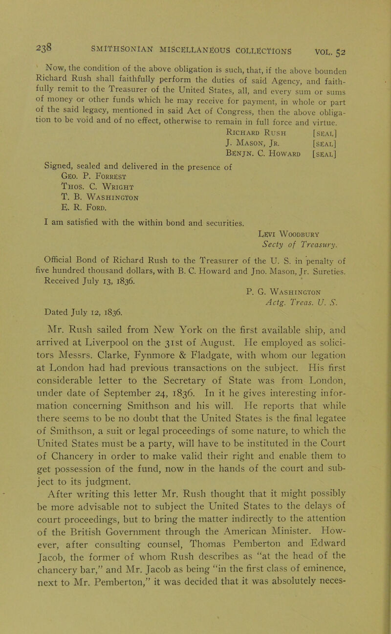 Now, the condition of the above obligation is such, that, if the above bounden Richard Rush shall faithfully perform the duties of said Agency, and faith- fully remit to the Treasurer of the United States, all, and every sum or sums of money or othei funds which he may receive for payment, in whole or part of the said legacy, mentioned in said Act of Congress, then the above obliga- tion to be void and of no effect, otherwise to remain in full force and virtue. Richard Rush [seal] J. Mason, Jr. [seal] Benjn. C. Howard [seal] Signed, sealed and delivered in the presence of Geo. P. Forrest Thos. C. Wright T. B. Washington E. R. Ford. I am satisfied with the within bond and securities. Levi Woodbury Secty of Treasury. Official Bond of Richard Rush to the Treasurer of the U. S. in penalty of five hundred thousand dollars, with B. C. Howard and Jno. Mason, Jr. Sureties. Received July 13, 1836. P. G. Washington Actg. Treas. U. S. Dated July 12, 1836. Mr. Rush sailed from New York on the first available ship, and arrived at. Liverpool on the 31st of August. He employed as solici- tors Messrs. Clarke, Fynmore & Fladgate, with whom our legation at London had had previous transactions on the subject. His first considerable letter to the Secretary of State was from London, under date of September 24, 1836. In it he gives interesting infor- mation concerning Smithson and his will. He reports that while there seems to be no doubt that the United States is the final legatee of Smithson, a suit or legal proceedings of some nature, to which the United States must be a party, will have to be instituted in the Court of Chancery in order to make valid their right and enable them to get possession of the fund, now in the hands of the court and sub- ject to its judgment. After writing this letter Mr. Rush thought that it might possibly be more advisable not to subject the United States to the delays of court proceedings, but to bring the matter indirectly to the attention of the British Government through the American Minister. How- ever, after consulting counsel, Thomas Pemberton and Edward Jacob, the former of whom Rush describes as “at the head of the chancery bar,” and Mr. Jacob as being “in the first class of eminence, next to Mr. Pemberton,” it was decided that it was absolutely neces-