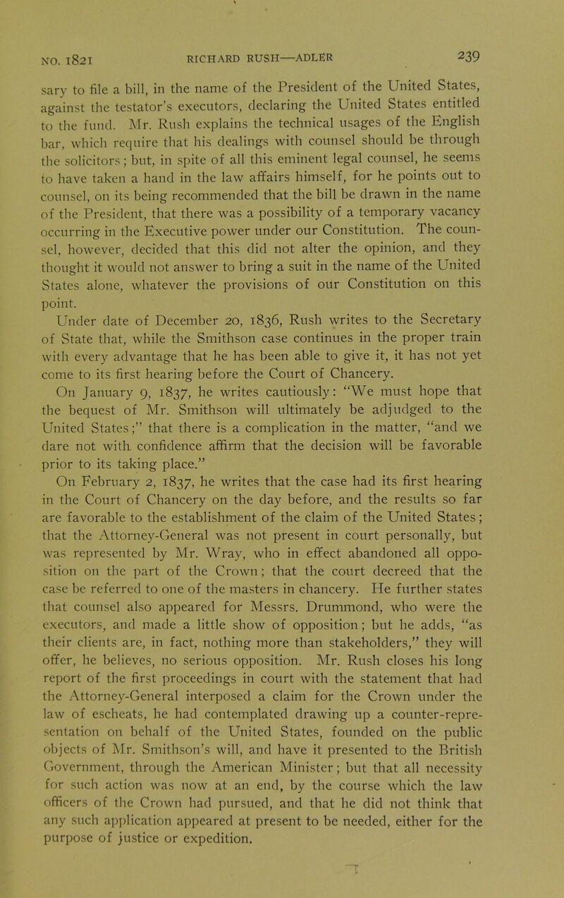 sary to file a bill, in the name of the President of the United States, against the testator’s executors, declaring the United States entitled to the fund. Mr. Rush explains the technical usages of the English bar, which require that his dealings with counsel should he through the solicitors; hut, in spite of all this eminent legal counsel, he seems to have taken a hand in the law affairs himself, for he points out to counsel, on its being recommended that the bill he drawn in the name of the President, that there was a possibility of a temporary vacancy occurring in the Executive power under our Constitution. The coun- sel, however, decided that this did not alter the opinion, and they thought it would not answer to bring a suit in the name of the United States alone, whatever the provisions of our Constitution on this point. Under date of December 20, 1836, Rush writes to the Secretary of State that, while the Smithson case continues in the proper train with every advantage that he has been able to give it, it has not yet come to its first hearing before the Court of Chancery. On January 9, 1837, he writes cautiously: “We must hope that the bequest of Mr. Smithson will ultimately be adjudged to the United States;” that there is a complication in the matter, “and we dare not with, confidence affirm that the decision will be favorable prior to its taking place.” On February 2, 1837, he writes that the case had its first hearing in the Court of Chancery on the day before, and the results so far are favorable to the establishment of the claim of the United States; that the Attorney-General was not present in court personally, but was represented by Mr. Wray, who in effect abandoned all oppo- sition on the part of the Crown ; that the court decreed that the case be referred to one of the masters in chancery. Pie further states that counsel also appeared for Messrs. Drummond, who were the executors, and made a little show of opposition ; but he adds, “as their clients are, in fact, nothing more than stakeholders,” they will offer, he believes, no serious opposition. Mr. Rush closes his long report of the first proceedings in court with the statement that had the Attorney-General interposed a claim for the Crown under the law of escheats, he had contemplated drawing up a counter-repre- sentation on behalf of the United States, founded on the public objects of Mr. Smithson’s will, and have it presented to the British Government, through the American Minister; but that all necessity for such action was now at an end, by the course which the law officers of the Crown had pursued, and that he did not think that any such application appeared at present to be needed, either for the purpose of justice or expedition. 1