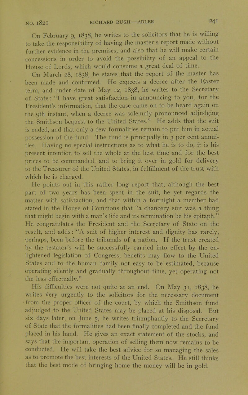 On February 9, 1838, he writes to the solicitors that he is willing to take the responsibility of having the master’s report made without further evidence in the premises, and also that he will make certain concessions in order to avoid the possibility of an appeal to the House of Lords, which would consume a great deal of time. On March 28, 1838, he states that the report of the master has been made and confirmed. He expects a decree after the Easter term, and under date of May 12, 1838, he writes to the Secretary of State: “I have great satisfaction in announcing to you, for the President’s information, that the case came on to be heard again on the 9th instant, when a decree was solemnly pronounced adjudging the Smithson bequest to the United States.” He adds that the suit is ended, and that only a few formalities remain to put him in actual possession of the fund. The fund is principally in 3 per cent annui- ties. Having no special instructions as to what he is to do, it is his present intention to sell the whole at the best time and for the best prices to be commanded, and to bring it over in gold for delivery to the Treasurer of the United States, in fulfillment of the trust with which he is charged. He points out in this rather long report that, although the best part of two years lias been spent in the suit, he yet regards the matter with satisfaction, and that within a fortnight a member had stated in the House of Commons that “a chancery suit was a thing that might begin with a man’s life and its termination be his epitaph.” He congratulates the President and the Secretary of State on the result, and adds: “A suit of higher interest and dignity has rarely, perhaps, been before the tribunals of a nation. If the trust created by the testator's will be successfully carried into effect by the en- lightened legislation of Congress, benefits may flow to the United States and to the human family not easy to be estimated, because operating silently and gradually throughout time, yet operating not the less effectually.” Plis difficulties were not quite at an end. On May 31, 1838, he writes very urgently to the solicitors for the necessary document from the proper officer of the court, by which the Smithson fund adjudged to the United States may be placed at his disposal. But six days later, on June 5, he writes triumphantly to the Secretary of State that the formalities had been finally completed and the fund placed in his hand. Pie gives an exact statement of the stocks, and says that the important operation of selling them now remains to be conducted. Pie will take the best advice for so managing the sales as to promote the best interests of the United States. He still thinks that the best mode of bringing home the money will be in gold.
