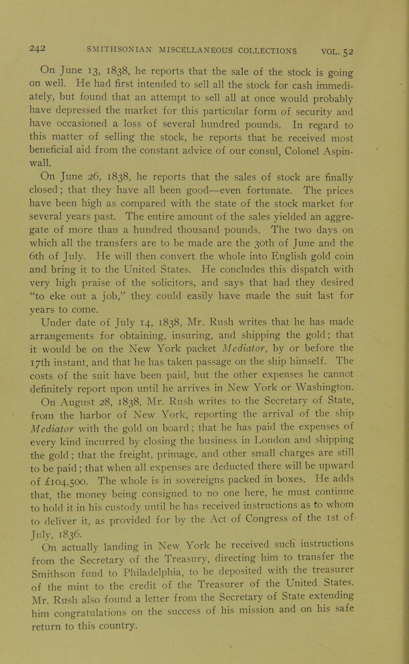 VOL. 52 On June 13, 1838, he reports that the sale of the stock is going on well. He had first intended to sell all the stock for cash immedi- ately, but found that an attempt to sell all at once would probably have depressed the market for this particular form of security and have occasioned a loss of several hundred pounds. In regard to this matter of selling the stock, he reports that he received most beneficial aid from the constant advice of our consul, Colonel Aspin- wall. On June 26, 1838, he reports that the sales of stock are finally closed; that they have all been good—even fortunate. The prices have been high as compared with the state of the stock market for several years past. The entire amount of the sales yielded an aggre- gate of more than a hundred thousand pounds. The two days on which all the transfers are to he made are the 30th of June and the 6th of July. He will then convert the whole into English gold coin and bring it to the United States. He concludes this dispatch with very high praise of the solicitors, and says that had they desired “to eke out a job,” they could easily have made the suit last for years to come. Under date of July 14, 1838, Mr. Rush writes that he has made arrangements for obtaining, insuring, and shipping the gold ; that it would be on the New York packet Mediator, by or before the 17th instant, and that he has taken passage on the ship himself. The costs of the suit have been paid, but the other expenses he cannot definitely report upon until he arrives in New York or Washington. On August 28, 1838, Mr. Rush writes to the Secretary of State, from the harbor of New York, reporting the arrival of the ship Mediator with the gold on board ; that he has paid the expenses of every kind incurred by closing the business in London and shipping the gold; that the freight, primage, and other small charges are still to be paid; that when all expenses are deducted there will be upward of £104,500. The whole is in sovereigns packed in boxes. He adds that, the money being consigned to no one here, he must continue to hold it in his custody until he has received instructions as to whom to deliver it, as provided for by the Act of Congress of the 1st of- July, i836- On actually landing in New. York he received such instructions from the Secretary of the Treasury, directing him to transfer the Smithson fund to Philadelphia, to be deposited with the treasurer of the mint to the credit of the Treasurer of the United States. Mr. Rush also found a letter from the Secretary of State extending him congratulations on the success of his mission and on his safe return to this country.