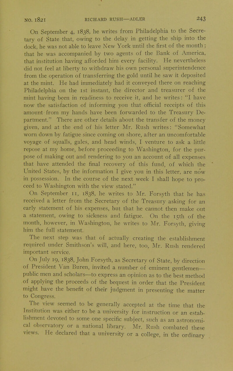 On September 4, 1838, he writes from Philadelphia to the Secre- tary of State that, owing to the delay in getting the ship into the dock, he was not able to leave New York until the first of the month ; that he was accompanied by two agents of the Bank of America, that institution having afforded him every facility. He nevertheless did not feel at liberty to withdraw his own personal superintendence from the operation of transferring the gold until he saw it deposited at the mint. Ide had immediately had it conveyed there on reaching Philadelphia on the 1st instant, the director and treasurer of the mint having been in readiness to receive it, and he writes: “I have now the satisfaction of informing you that official receipts of this amount from my hands have been forwarded to the Treasury De- partment.” There are other details about the transfer of the money given, and at the end of his letter Mr. Rush writes: “Somewhat worn down by fatigue since coming on shore, after an uncomfortable voyage of squalls, gales, and head winds, I venture to ask a little repose at my home, before proceeding to Washington, for the pur- pose of making out and rendering to you an account of all expenses that have attended the final recovery of this fund, of which the United States, by the information I give you in this letter, are now in possession. In the course of the next week I shall hope to pro- ceed to Washington with the view stated.” On September 11, 1838, he writes to Mr. Forsyth that he has received a letter from the Secretary of the Treasury asking for an early statement of his expenses, but that he cannot then make out a statement, owing to sickness and fatigue. On the 15th of the month, however, in Washington, he writes to Mr. Forsyth, giving him the full statement. The next step was that of actually creating the establishment required under Smithson’s will, and here, too, Mr. Rush rendered important service. On July 19, 1838, John Forsyth, as Secretary of State, by direction of President Fan Buren, invited a number of eminent gentlemen public men and scholars—to express an opinion as to the best method of applying the proceeds of the bequest in order that the President might have the benefit of their judgment in presenting the matter to Congress. the view seemed to be generally accepted at the time that the Institution was either to be a university for instruction or an estab- lishment devoted to some one specific subject, such as an astronomi- cal observatory or a national library. Mr. Rush combated these views. He declared that a university or a college, in the ordinary